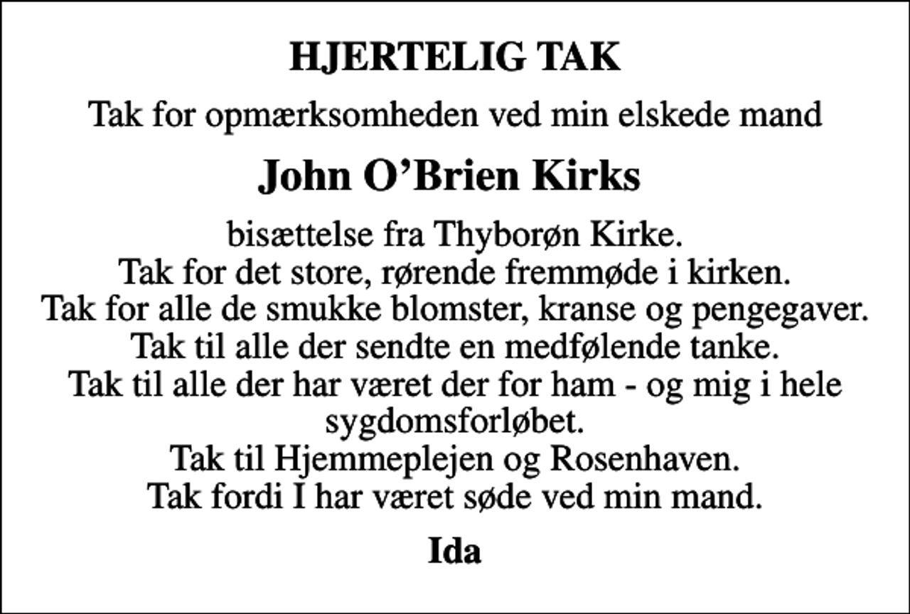 <p>HJERTELIG TAK<br />Tak for opmærksomheden ved min elskede mand<br />John OBrien Kirks<br />bisættelse fra Thyborøn Kirke. Tak for det store, rørende fremmøde i kirken. Tak for alle de smukke blomster, kranse og pengegaver. Tak til alle der sendte en medfølende tanke. Tak til alle der har været der for ham - og mig i hele sygdomsforløbet. Tak til Hjemmeplejen og Rosenhaven. Tak fordi I har været søde ved min mand.<br />Ida</p>