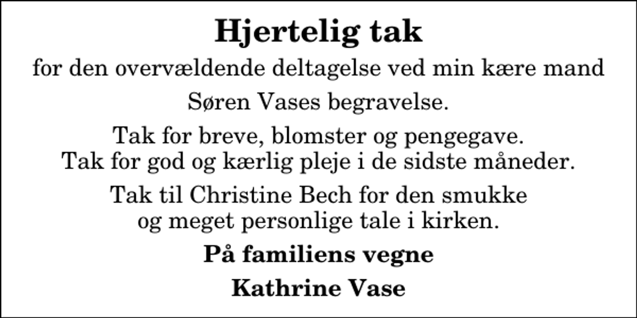 <p>Hjertelig tak<br />for den overvældende deltagelse ved min kære mand<br />Søren Vases begravelse.<br />Tak for breve, blomster og pengegave. Tak for god og kærlig pleje i de sidste måneder.<br />Tak til Christine Bech for den smukke og meget personlige tale i kirken.<br />På familiens vegne<br />Kathrine Vase</p>