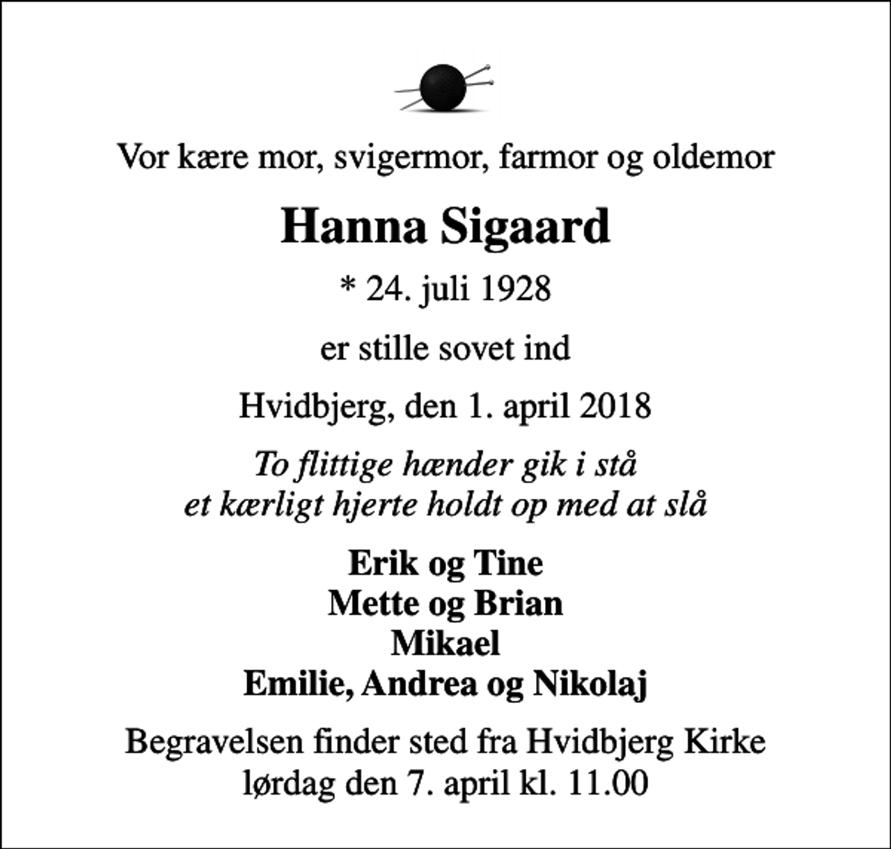 <p>Vor kære mor, svigermor, farmor og oldemor<br />Hanna Sigaard<br />* 24. juli 1928<br />er stille sovet ind<br />Hvidbjerg, den 1. april 2018<br />To flittige hænder gik i stå et kærligt hjerte holdt op med at slå<br />Erik og Tine Mette og Brian Mikael Emilie, Andrea og Nikolaj<br />Begravelsen finder sted fra Hvidbjerg Kirke lørdag den 7. april kl. 11.00</p>