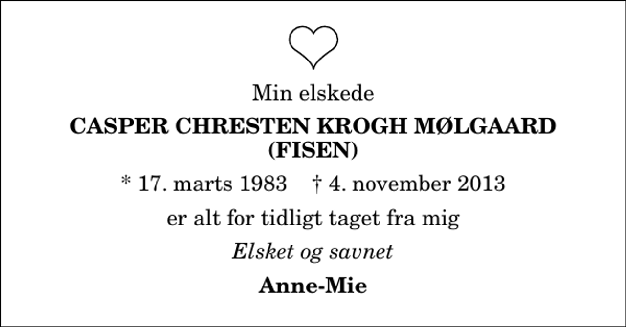 <p>Min elskede<br />Casper Chresten Krogh Mølgaard (Fisen)<br />* 17. marts 1983 ✝ 4. november 2013<br />er alt for tidligt taget fra mig<br />Elsket og savnet<br />Anne-Mie</p>