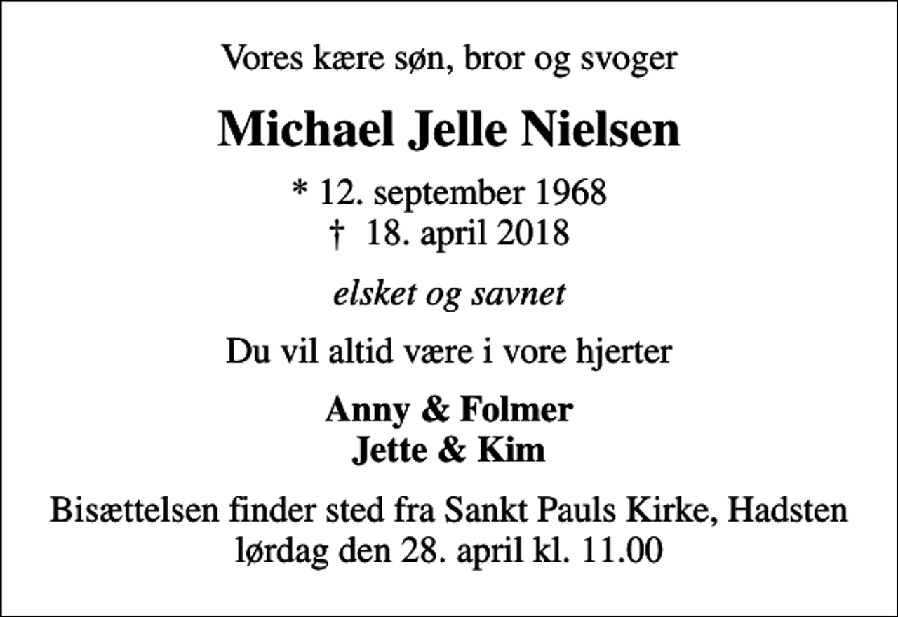 <p>Vores kære søn, bror og svoger<br />Michael Jelle Nielsen<br />* 12. september 1968<br />✝ 18. april 2018<br />elsket og savnet<br />Du vil altid være i vore hjerter<br />Anny &amp; Folmer Jette &amp; Kim<br />Bisættelsen finder sted fra Sankt Pauls Kirke, Hadsten lørdag den 28. april kl. 11.00</p>