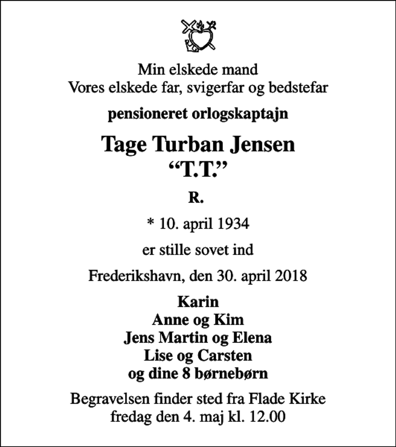 <p>Min elskede mand Vores elskede far, svigerfar og bedstefar<br />pensioneret orlogskaptajn<br />Tage Turban Jensen T.T.<br />R.<br />* 10. april 1934<br />er stille sovet ind<br />Frederikshavn, den 30. april 2018<br />Karin Anne og Kim Jens Martin og Elena Lise og Carsten og dine 8 børnebørn<br />Begravelsen finder sted fra Flade Kirke fredag den 4. maj kl. 12.00</p>