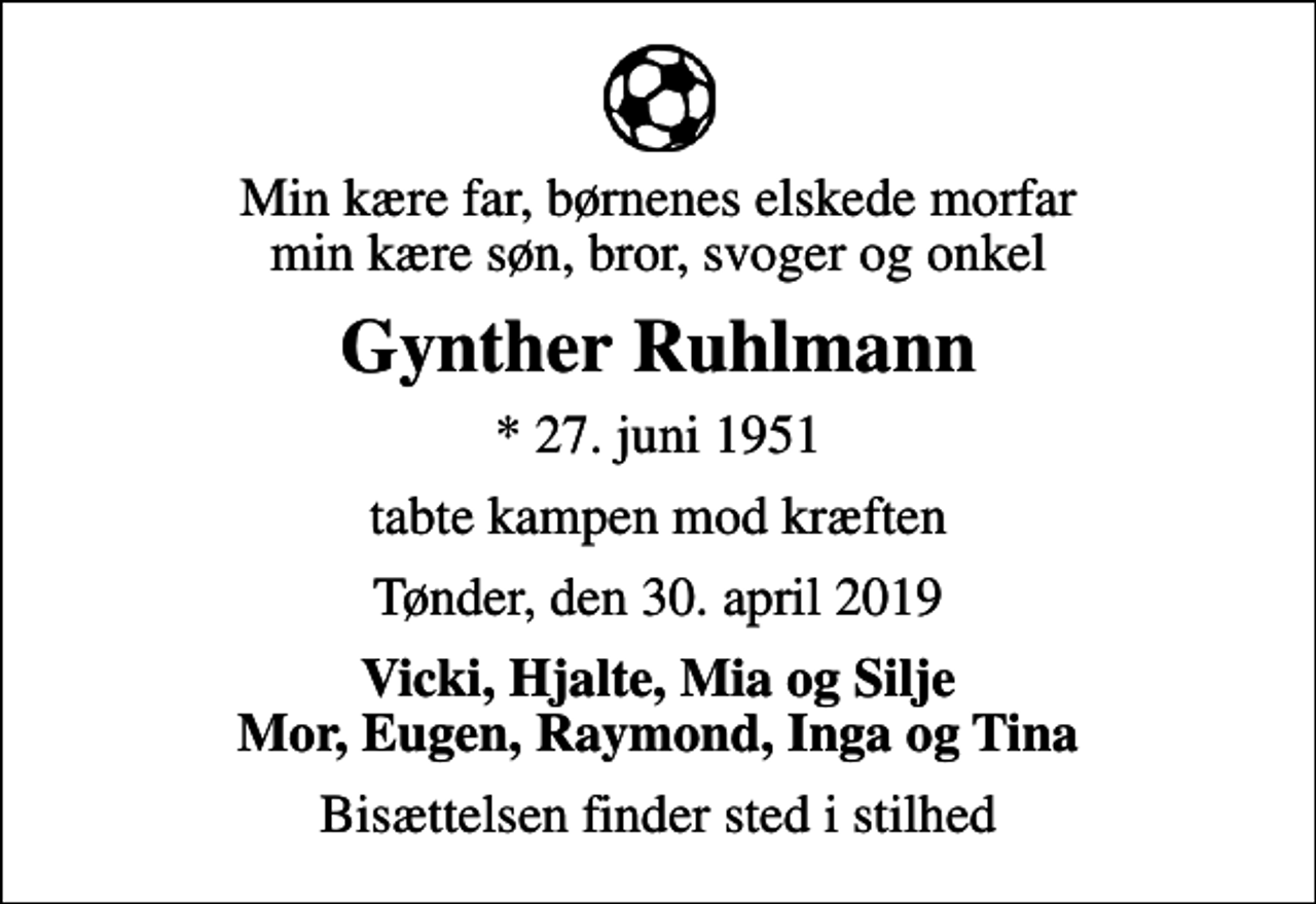 <p>Min kære far, børnenes elskede morfar min kære søn, bror, svoger og onkel<br />Gynther Ruhlmann<br />* 27. juni 1951<br />tabte kampen mod kræften<br />Tønder, den 30. april 2019<br />Vicki, Hjalte, Mia og Silje Mor, Eugen, Raymond, Inga og Tina<br />Bisættelsen finder sted i stilhed</p>