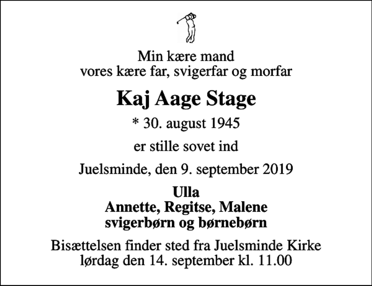<p>Min kære mand vores kære far, svigerfar og morfar<br />Kaj Aage Stage<br />* 30. august 1945<br />er stille sovet ind<br />Juelsminde, den 9. september 2019<br />Ulla Annette, Regitse, Malene svigerbørn og børnebørn<br />Bisættelsen finder sted fra Juelsminde Kirke lørdag den 14. september kl. 11.00</p>