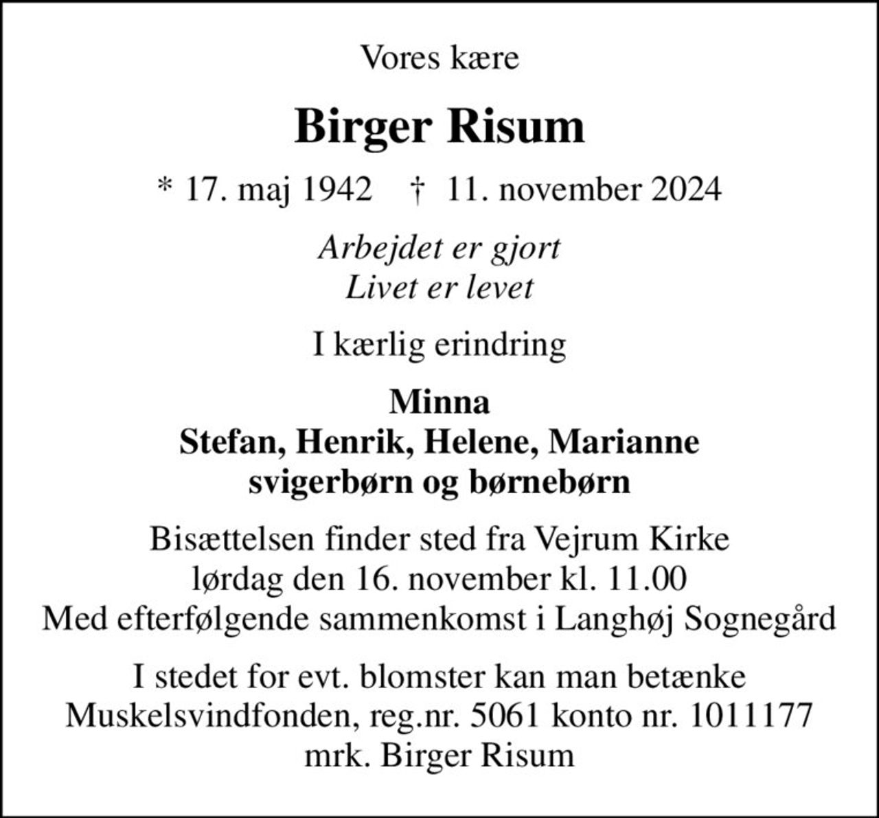 Vores kære
Birger Risum
* 17. maj 1942    ✝ 11. november 2024
Arbejdet er gjort Livet er levet
I kærlig erindring
Minna Stefan, Henrik, Helene, Marianne svigerbørn og børnebørn
Bisættelsen finder sted fra Vejrum Kirke  lørdag den 16. november kl. 11.00  Med efterfølgende sammenkomst i Langhøj Sognegård
I stedet for evt. blomster kan man betænke
					Muskelsvindfonden Reg.nr.5061kontonr.1011177mrk. Birger
					Risum