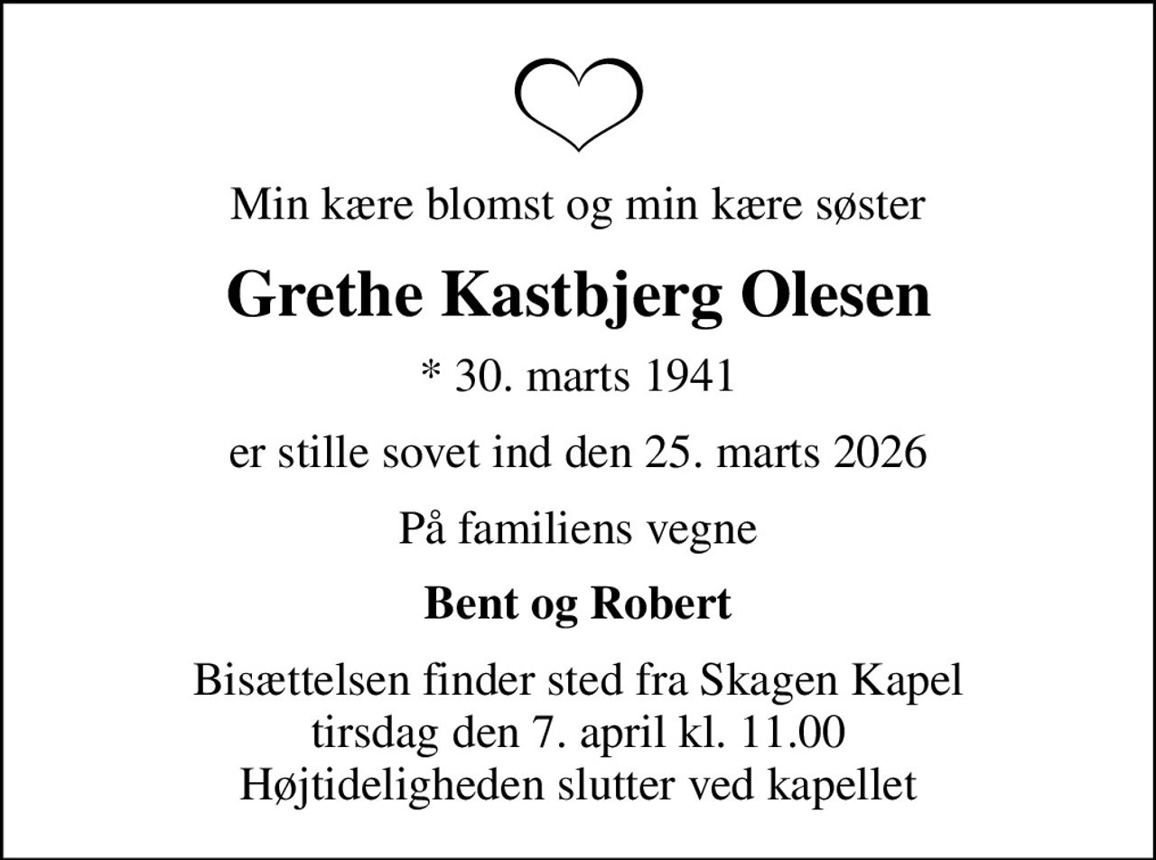 Min kære blomst og min kære søster
Grethe Kastbjerg Olesen
* 30. marts 1941
er stille sovet ind den 25. marts 2026
På familiens vegne
Bent og Robert
Bisættelsen finder sted fra Skagen Kapel  tirsdag den 7. april kl. 11.00  Højtideligheden slutter ved kapellet