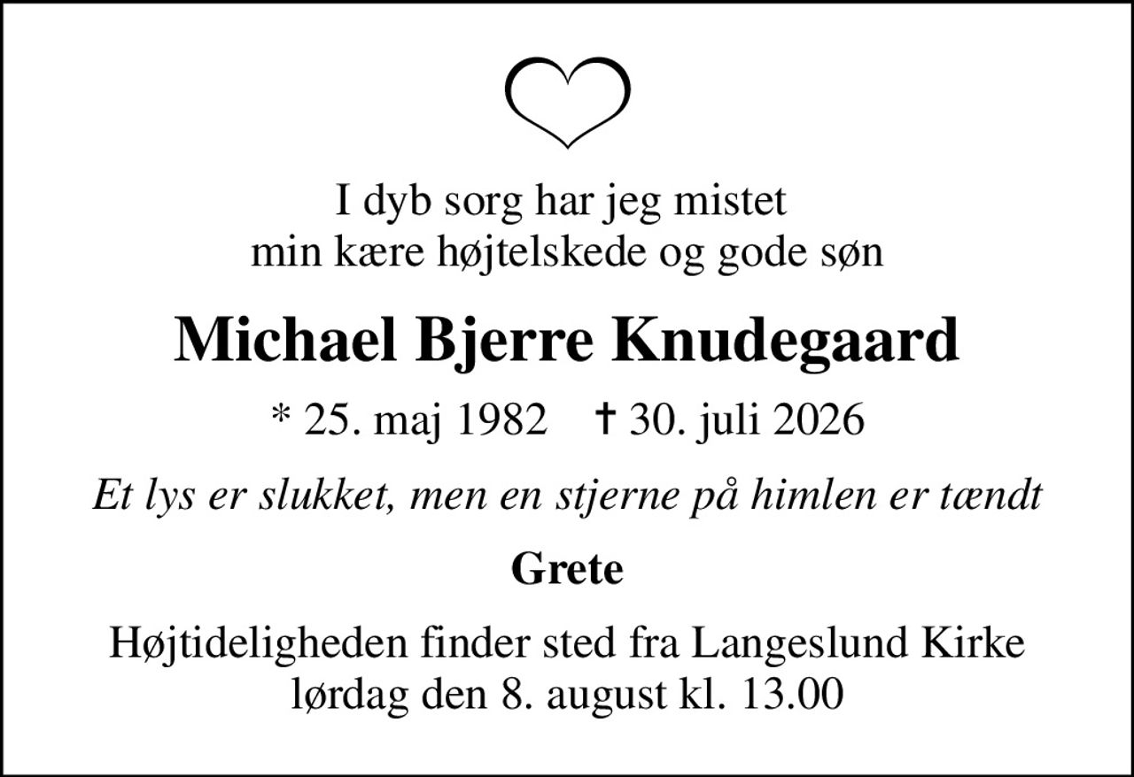 I dyb sorg har jeg mistet  min kære højtelskede og gode søn
Michael Bjerre Knudegaard
* 25. maj 1982    ✝ 30. juli 2026
Et lys er slukket, men en stjerne på himlen er tændt
Grete
Højtideligheden finder sted fra Langeslund Kirke  lørdag den 8. august kl. 13.00