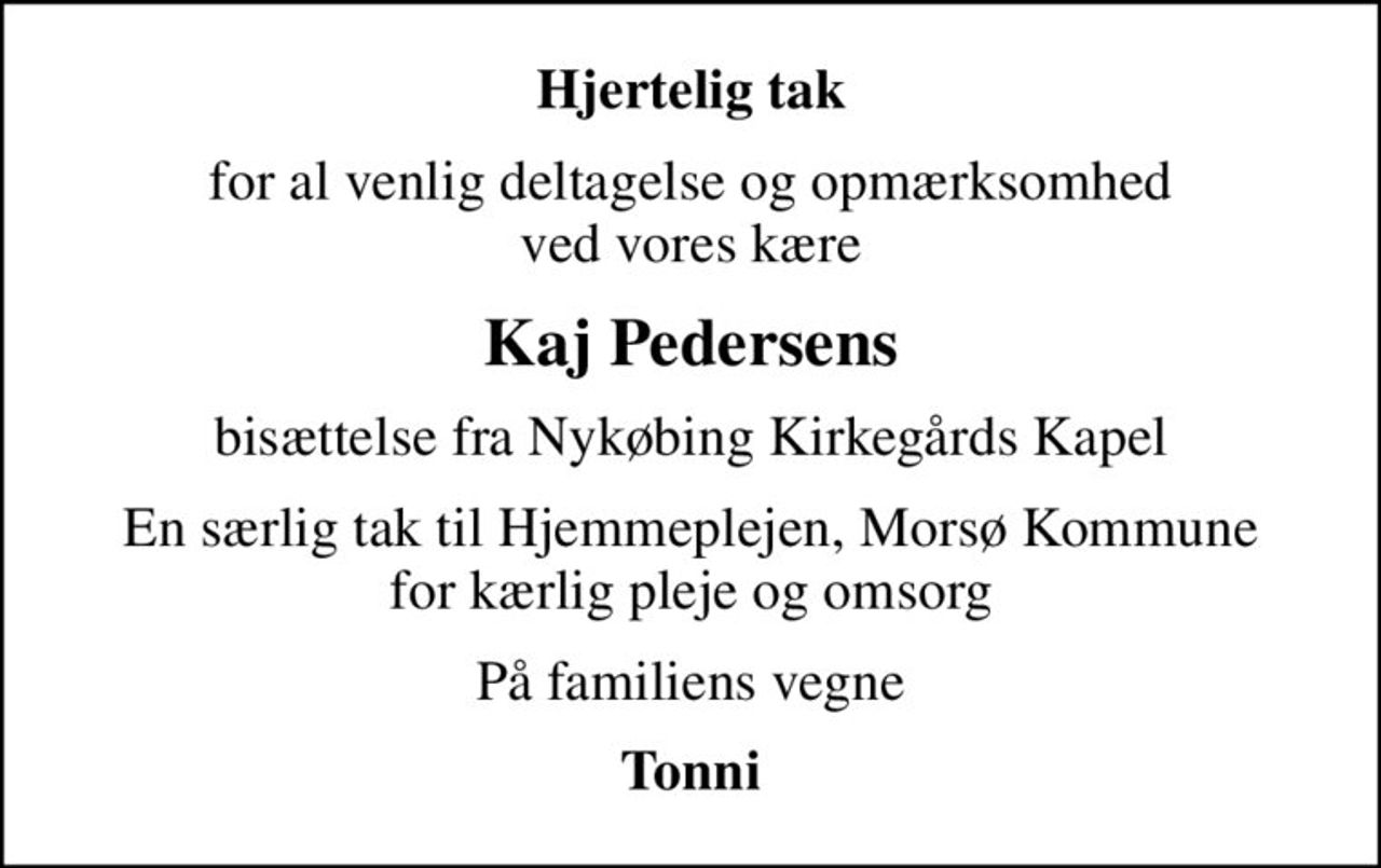 Hjertelig tak
for al venlig deltagelse og opmærksomhed ved vores kære
Kaj Pedersens
bisættelse fra Nykøbing Kirkegårds Kapel
En særlig tak til Hjemmeplejen, Morsø Kommune for kærlig pleje og omsorg
På familiens vegne
Tonni