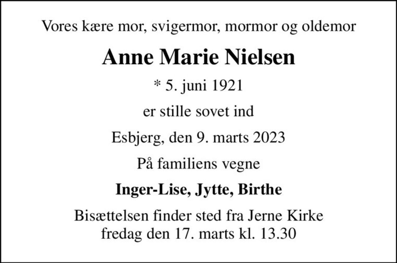 Vores kære mor, svigermor, mormor og oldemor
Anne Marie Nielsen
* 5. juni 1921
er stille sovet ind
Esbjerg, den 9. marts 2023
På familiens vegne
Inger-Lise, Jytte, Birthe
Bisættelsen finder sted fra Jerne Kirke  fredag den 17. marts kl. 13.30