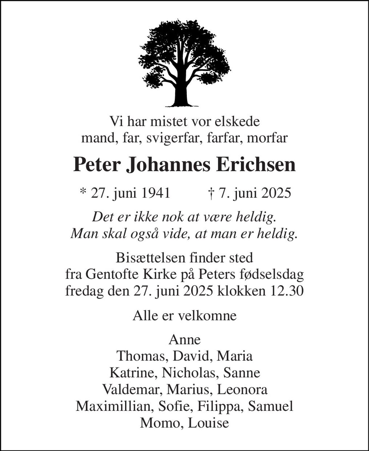 Vi har mistet vor elskede mand, far, svigerfar, farfar, morfar 
Peter Johannes Erichsen 
*​ 27. juni 1941​ 
†​ 7. juni 2025​ 
Det er ikke nok at være heldig. Man skal også vide, at man er heldig. 
Bisættelsen finder sted fra Gentofte Kirke på Peters fødselsdag fredag den 27. juni 2025 klokken 12.30 
Alle er velkomne 
Anne Thomas, David, Maria Katrine, Nicholas, Sanne Valdemar, Marius, Leonora Maximillian, Sofie, Filippa, Samuel Momo, Louise