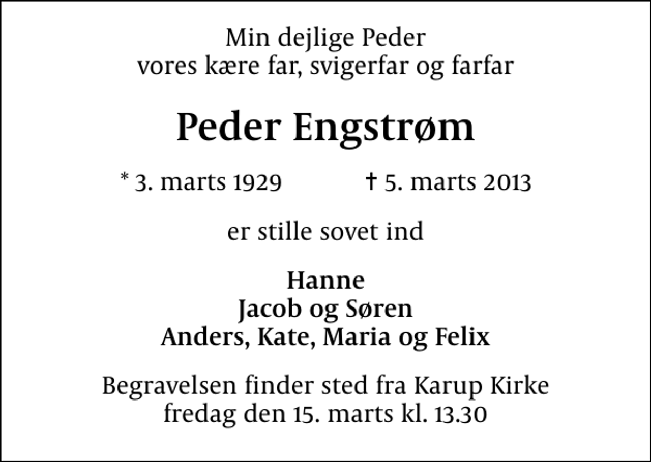 <p>Min dejlige Peder vores kære far, svigerfar og farfar<br />Peder Engstrøm<br />* 3. marts 1929 ✝ 5. marts 2013<br />er stille sovet ind<br />Hanne Jacob og Søren Anders, Kate, Maria og Felix<br />Begravelsen finder sted fra Karup Kirke fredag den 15. marts kl. 13.30</p>