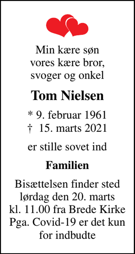 <p>Min kære søn vores kære bror, svoger og onkel<br />Tom Nielsen<br />* 9. februar 1961<br />✝ 15. marts 2021<br />er stille sovet ind<br />Familien<br />Bisættelsen finder sted lørdag den 20. marts kl. 11.00 fra Brede Kirke Pga. Covid-19 er det kun for indbudte</p>