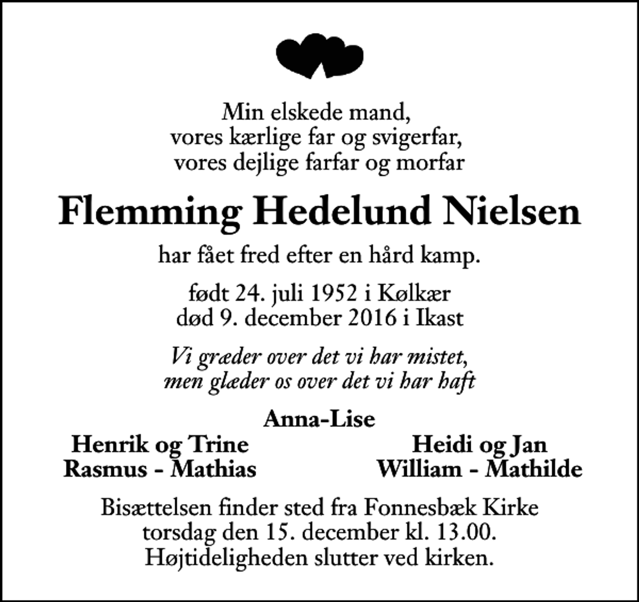 <p>Min elskede mand, vores kærlige far og svigerfar, vores dejlige farfar og morfar<br />Flemming Hedelund Nielsen<br />har fået fred efter en hård kamp.<br />født 24. juli 1952 i Kølkær<br />død 9. december 2016 i Ikast<br />Vi græder over det vi har mistet, men glæder os over det vi har haft<br />Anna-Lise<br />Henrik og Trine<br />Heidi og Jan<br />Rasmus - Mathias<br />William - Mathilde<br />Bisættelsen finder sted fra Fonnesbæk Kirke torsdag den 15. december kl. 13.00 Højtideligheden slutter ved kirken.</p>