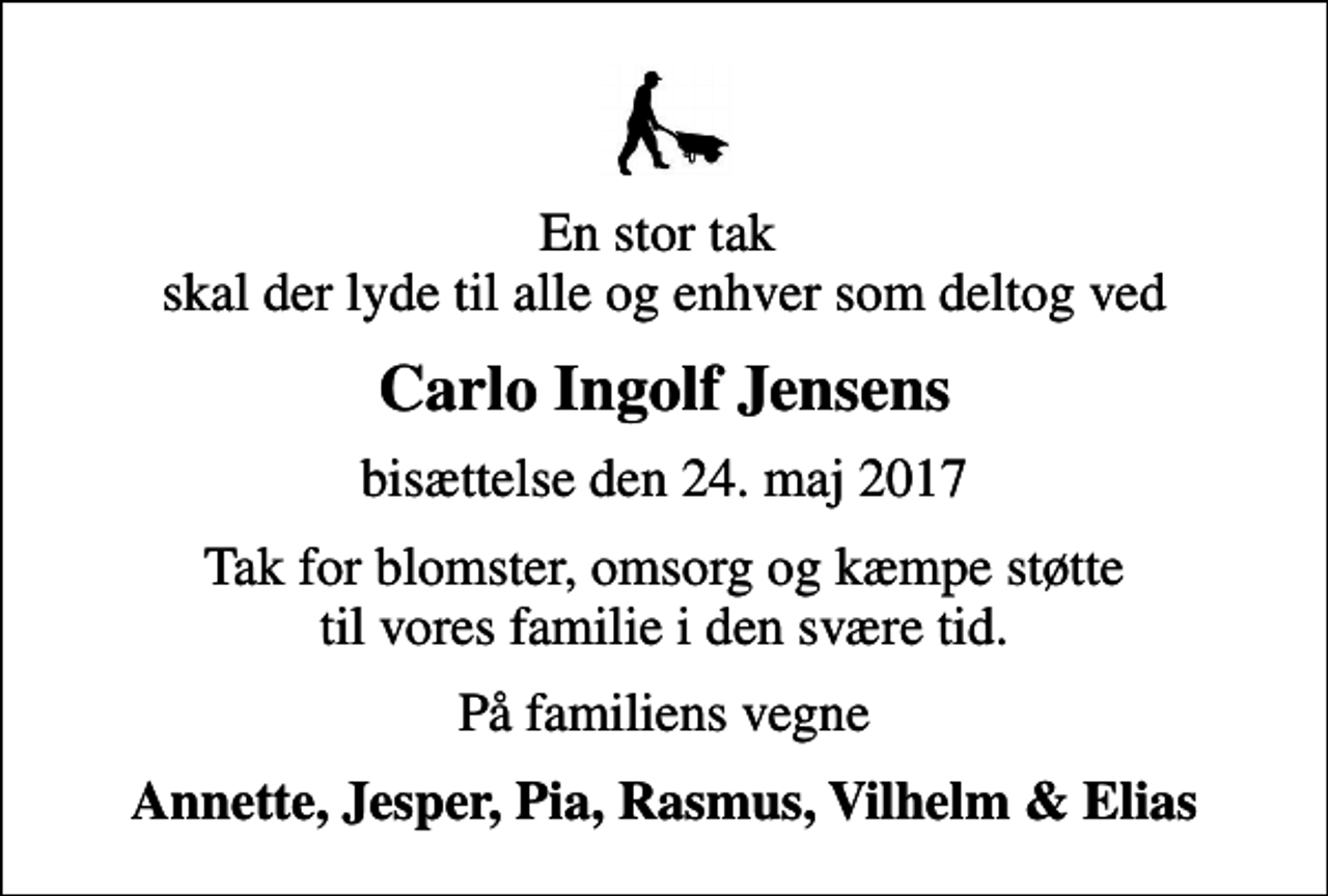 <p>En stor tak skal der lyde til alle og enhver som deltog ved<br />Carlo Ingolf Jensens<br />bisættelse den 24. maj 2017<br />Tak for blomster, omsorg og kæmpe støtte til vores familie i den svære tid.<br />På familiens vegne<br />Annette, Jesper, Pia, Rasmus, Vilhelm &amp; Elias</p>