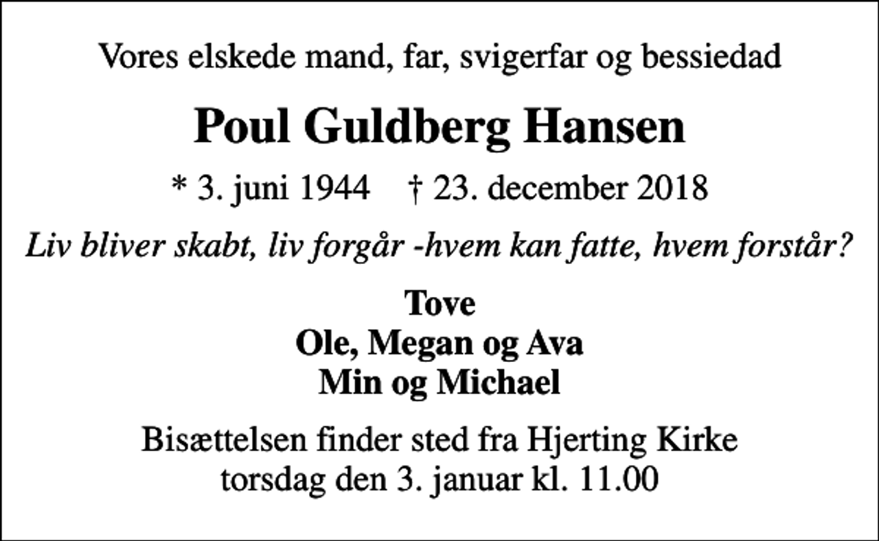 <p>Vores elskede mand, far, svigerfar og bessiedad<br />Poul Guldberg Hansen<br />* 3. juni 1944 ✝ 23. december 2018<br />Liv bliver skabt, liv forgår -hvem kan fatte, hvem forstår?<br />Tove Ole, Megan og Ava Min og Michael<br />Bisættelsen finder sted fra Hjerting Kirke torsdag den 3. januar kl. 11.00</p>
