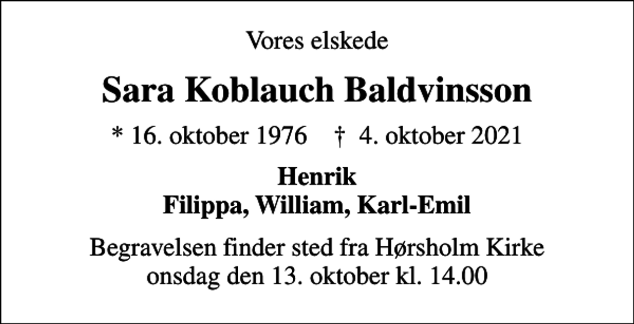 <p>Vores elskede<br />Sara Koblauch Baldvinsson<br />* 16. oktober 1976 ✝ 4. oktober 2021<br />Henrik Filippa, William, Karl-Emil<br />Begravelsen finder sted fra Hørsholm Kirke onsdag den 13. oktober kl. 14.00</p>