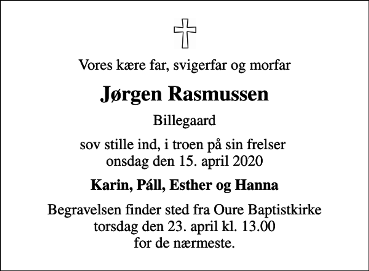 <p>Vores kære far, svigerfar og morfar<br />Jørgen Rasmussen<br />Billegaard<br />sov stille ind, i troen på sin frelser onsdag den 15. april 2020<br />Karin, Páll, Esther og Hanna<br />Begravelsen finder sted fra Oure Baptistkirke torsdag den 23. april kl. 13.00 for de nærmeste.</p>