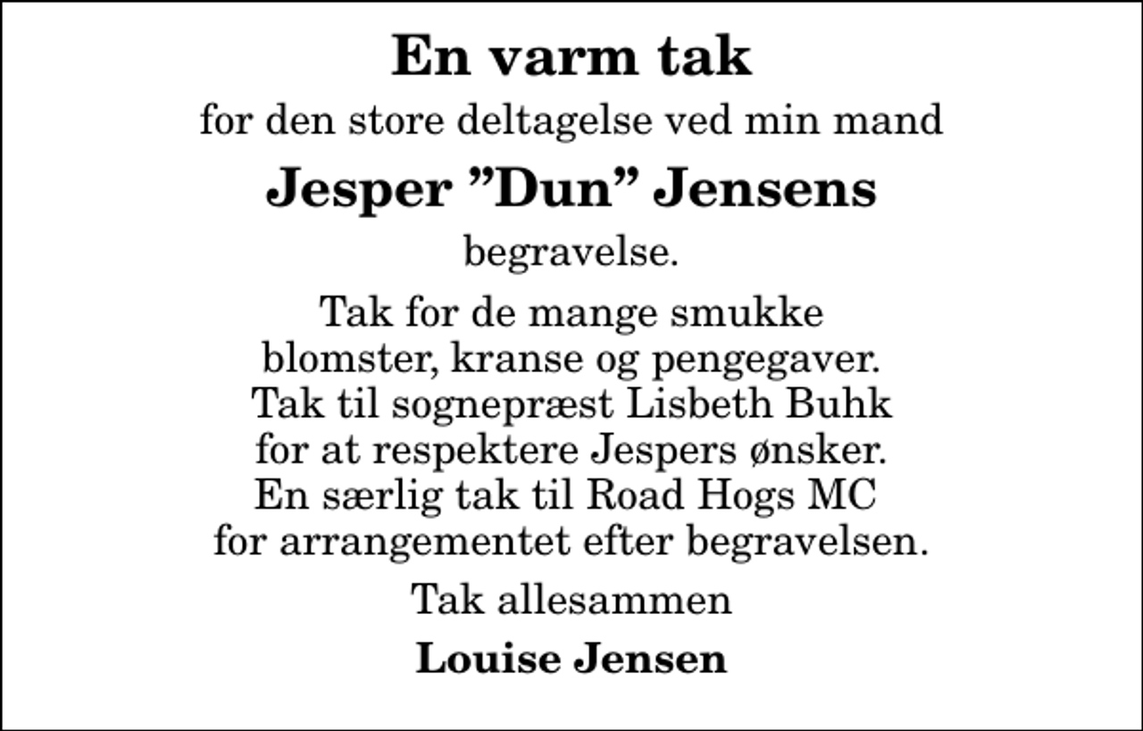 <p>En varm tak<br />for den store deltagelse ved min mand<br />Jesper Dun Jensens<br />begravelse.<br />Tak for de mange smukke blomster, kranse og pengegaver. Tak til sognepræst Lisbeth Buhk for at respektere Jespers ønsker. En særlig tak til Road Hogs MC for arrangementet efter begravelsen.<br />Tak allesammen<br />Louise Jensen</p>