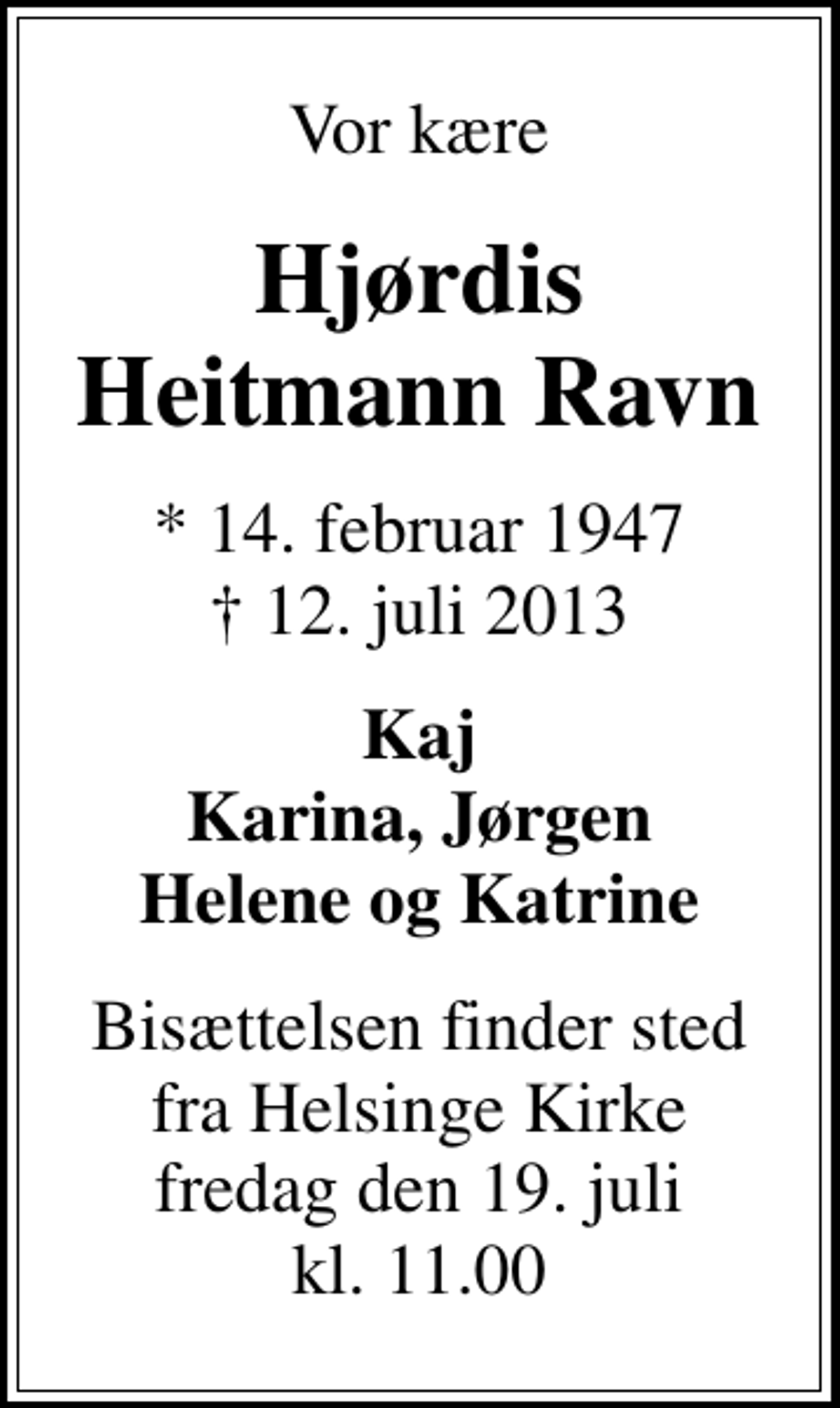 <p>Vor kære<br />Hjørdis Heitmann Ravn<br />* 14. februar 1947<br />✝ 12. juli 2013<br />Kaj Karina, Jørgen Helene og Katrine<br />Bisættelsen finder sted fra Helsinge Kirke fredag den 19. juli kl. 11.00</p>