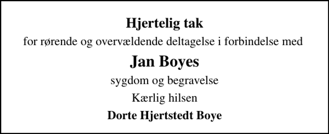 <p>Hjertelig tak<br />for rørende og overvældende deltagelse i forbindelse med<br />Jan Boyes<br />sygdom og begravelse<br />Kærlig hilsen<br />Dorte Hjertstedt Boye</p>