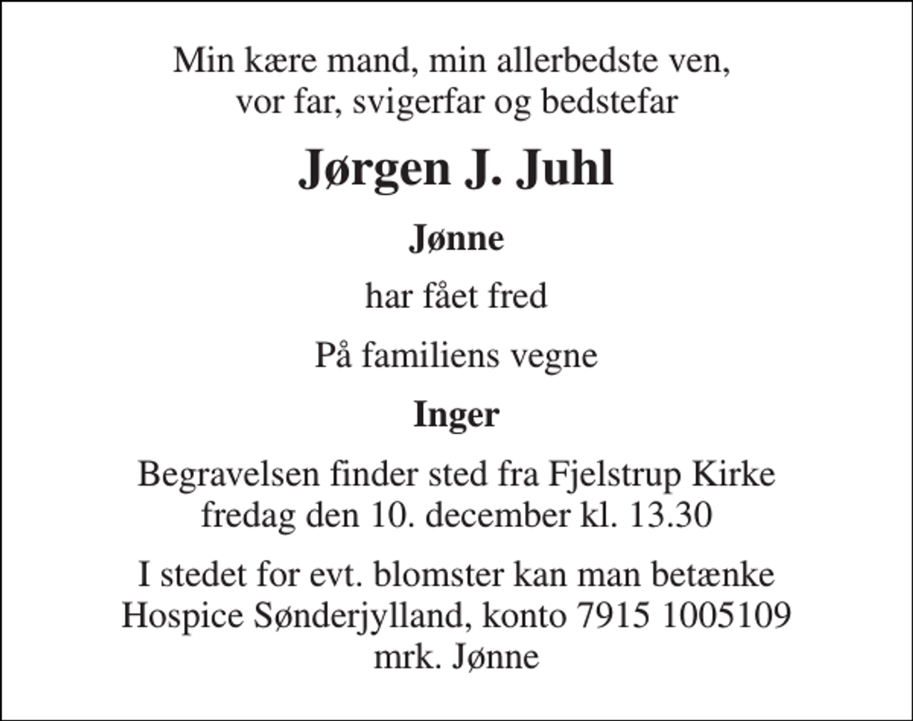 <p>Min kære mand, min allerbedste ven, vor far, svigerfar og bedstefar<br />Jørgen J. Juhl<br />Jønne<br />har fået fred<br />På familiens vegne<br />Inger<br />Begravelsen​ finder sted fra Fjelstrup Kirke​ fredag den 10. december​ kl. 13.30<br />I stedet for evt. blomster kan man betænke Hospice Sønderjylland, konto 7915 1005109 mrk. Jønne</p>