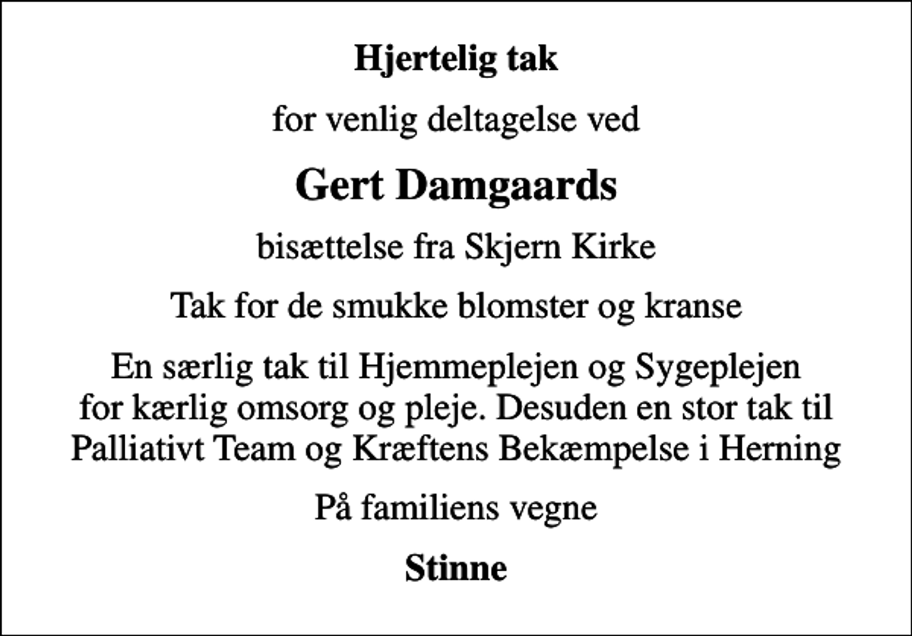 <p>Hjertelig tak<br />for venlig deltagelse ved<br />Gert Damgaards<br />bisættelse fra Skjern Kirke<br />Tak for de smukke blomster og kranse<br />En særlig tak til Hjemmeplejen og Sygeplejen for kærlig omsorg og pleje. Desuden en stor tak til Palliativt Team og Kræftens Bekæmpelse i Herning<br />På familiens vegne<br />Stinne</p>