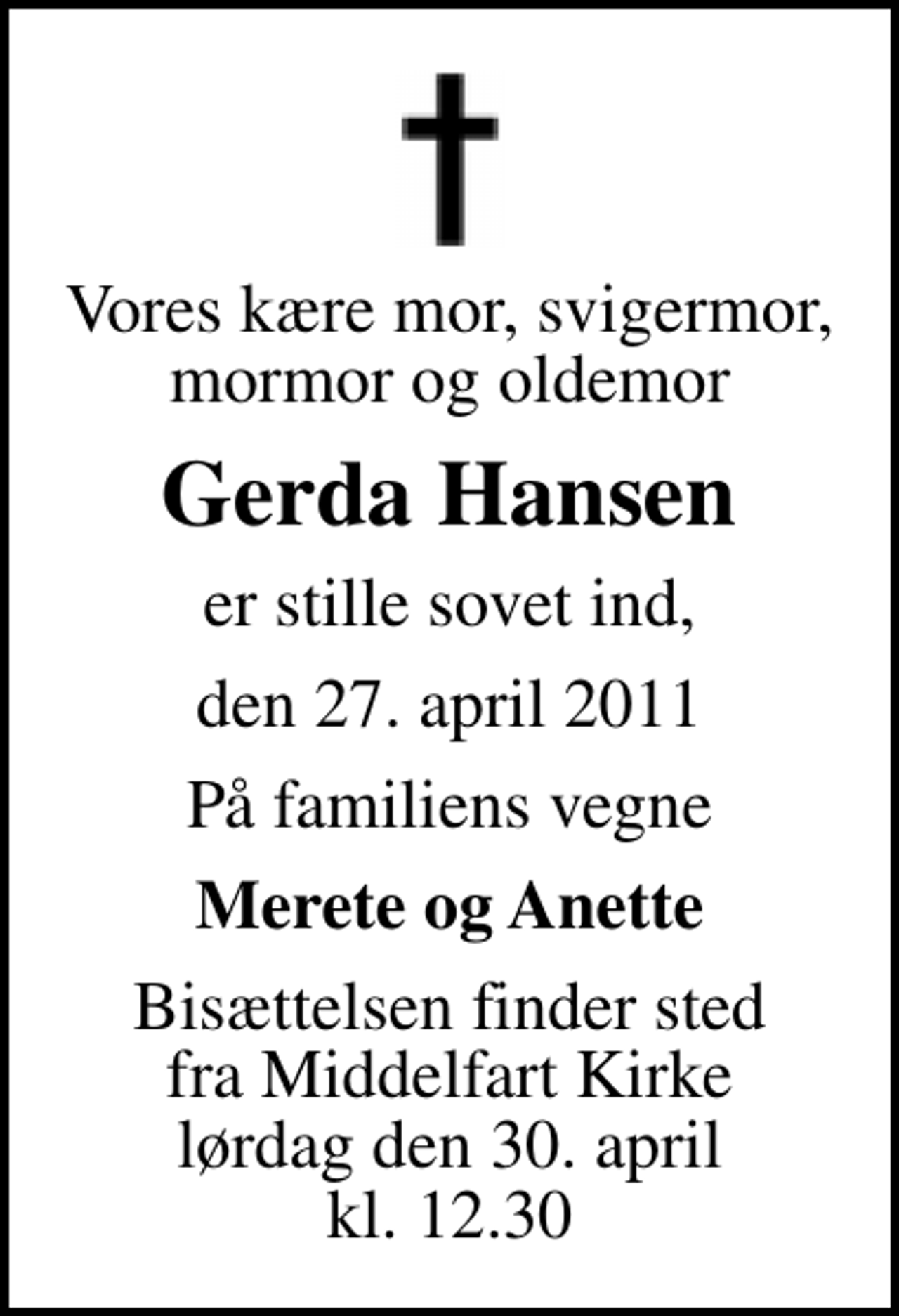 <p>Vores kære mor, svigermor, mormor og oldemor<br />Gerda Hansen<br />er stille sovet ind,<br />den 27. april 2011<br />På familiens vegne<br />Merete og Anette<br />Bisættelsen finder sted fra Middelfart Kirke lørdag den 30. april kl. 12.30</p>