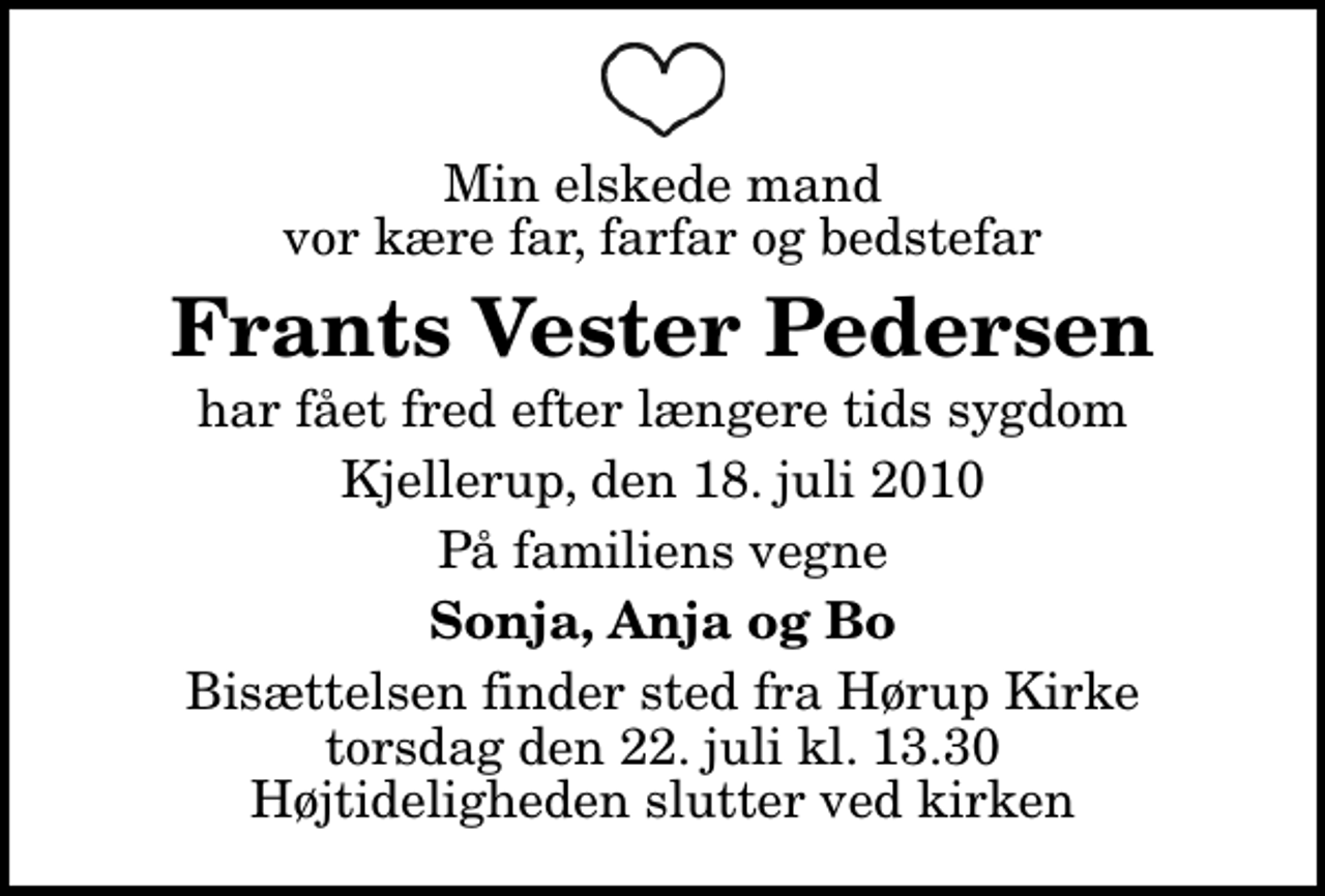 <p>Min elskede mand vor kære far, farfar og bedstefar<br />Frants Vester Pedersen<br />har fået fred efter længere tids sygdom<br />Kjellerup, den 18. juli 2010<br />På familiens vegne<br />Sonja, Anja og Bo<br />Bisættelsen finder sted fra Hørup Kirke torsdag den 22. juli kl. 13.30 Højtideligheden slutter ved kirken</p>