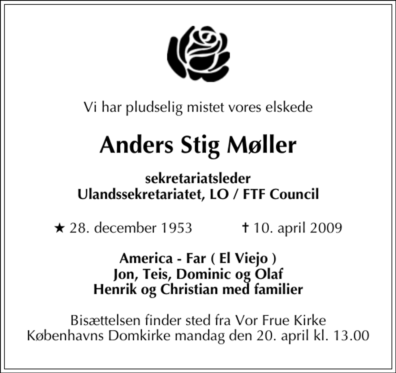 <p>Vi har pludselig mistet vores elskede<br />Anders Stig Møller<br />sekretariatsleder Ulandssekretariatet, LO / FTF Council<br />* 28. december 1953 ✝ 10. april 2009<br />America - Far ( El Viejo ) Jon, Teis, Dominic og Olaf Henrik og Christian med familier<br />Bisættelsen finder sted fra Vor Frue Kirke mandag den 20. april kl. 13.00</p>