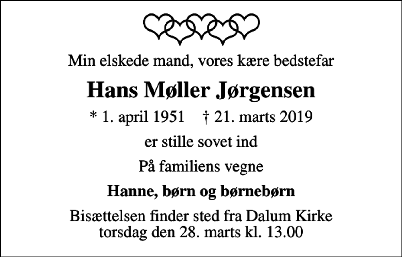 <p>Min elskede mand, vores kære bedstefar<br />Hans Møller Jørgensen<br />* 1. april 1951 ✝ 21. marts 2019<br />er stille sovet ind<br />På familiens vegne<br />Hanne, børn og børnebørn<br />Bisættelsen finder sted fra Dalum Kirke torsdag den 28. marts kl. 13.00</p>