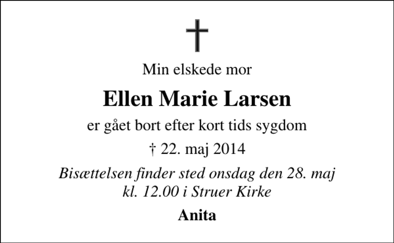 <p>Min elskede mor<br />Ellen Marie Larsen<br />er gået bort efter kort tids sygdom<br />✝ 22. maj 2014<br />Bisættelsen finder sted onsdag den 28. maj kl. 12.00 i Struer Kirke<br />Anita</p>