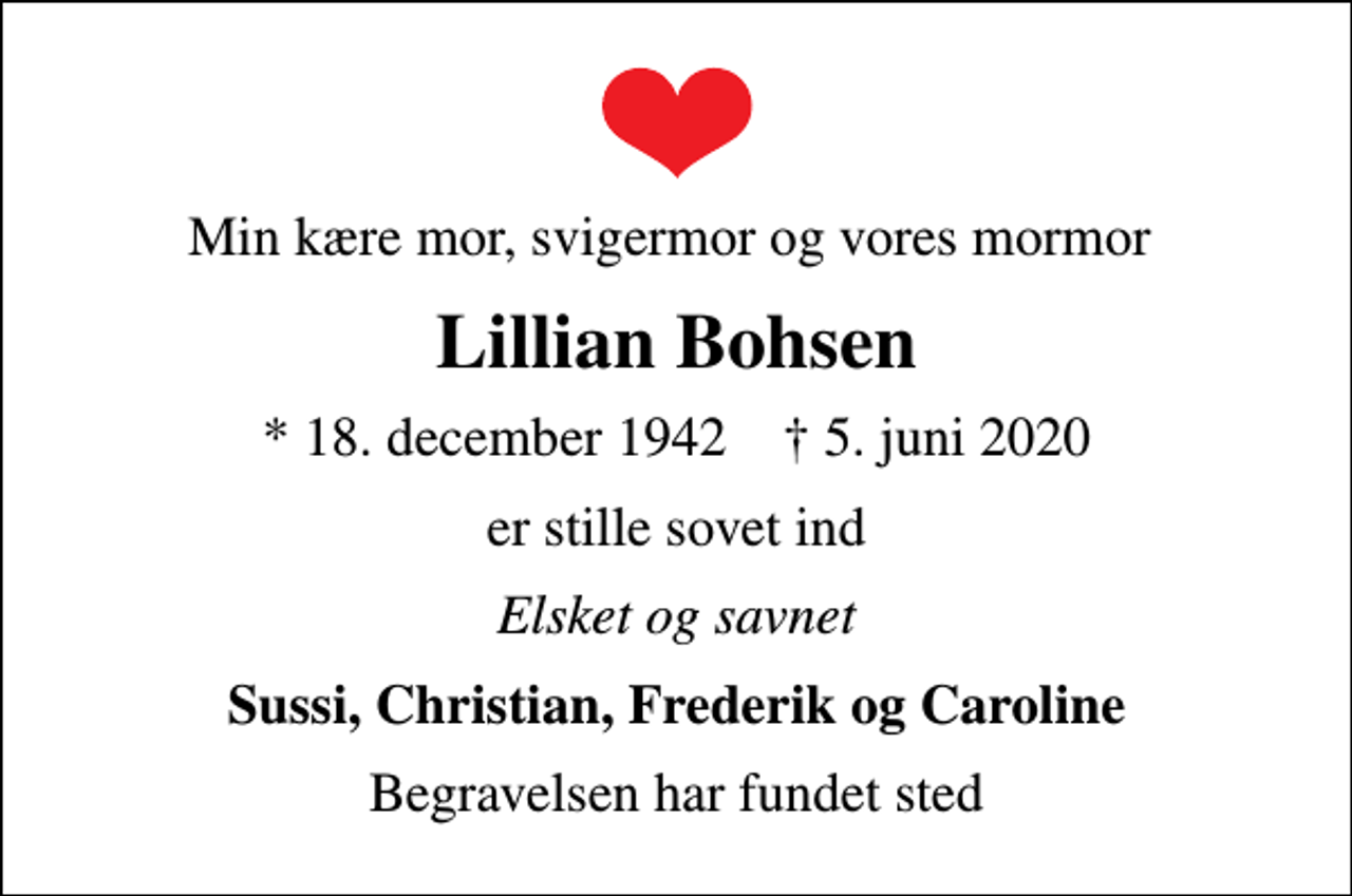 <p>Min kære mor, svigermor og vores mormor<br />Lillian Bohsen<br />* 18. december 1942 ✝ 5. juni 2020<br />er stille sovet ind<br />Elsket og savnet<br />Sussi, Christian, Frederik og Caroline<br />Begravelsen har fundet sted</p>