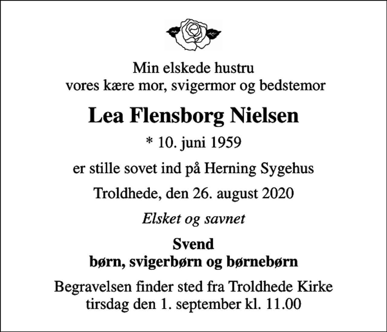 <p>Min elskede hustru vores kære mor, svigermor og bedstemor<br />Lea Flensborg Nielsen<br />* 10. juni 1959<br />er stille sovet ind på Herning Sygehus<br />Troldhede, den 26. august 2020<br />Elsket og savnet<br />Svend børn, svigerbørn og børnebørn<br />Begravelsen finder sted fra Troldhede Kirke tirsdag den 1. september kl. 11.00</p>