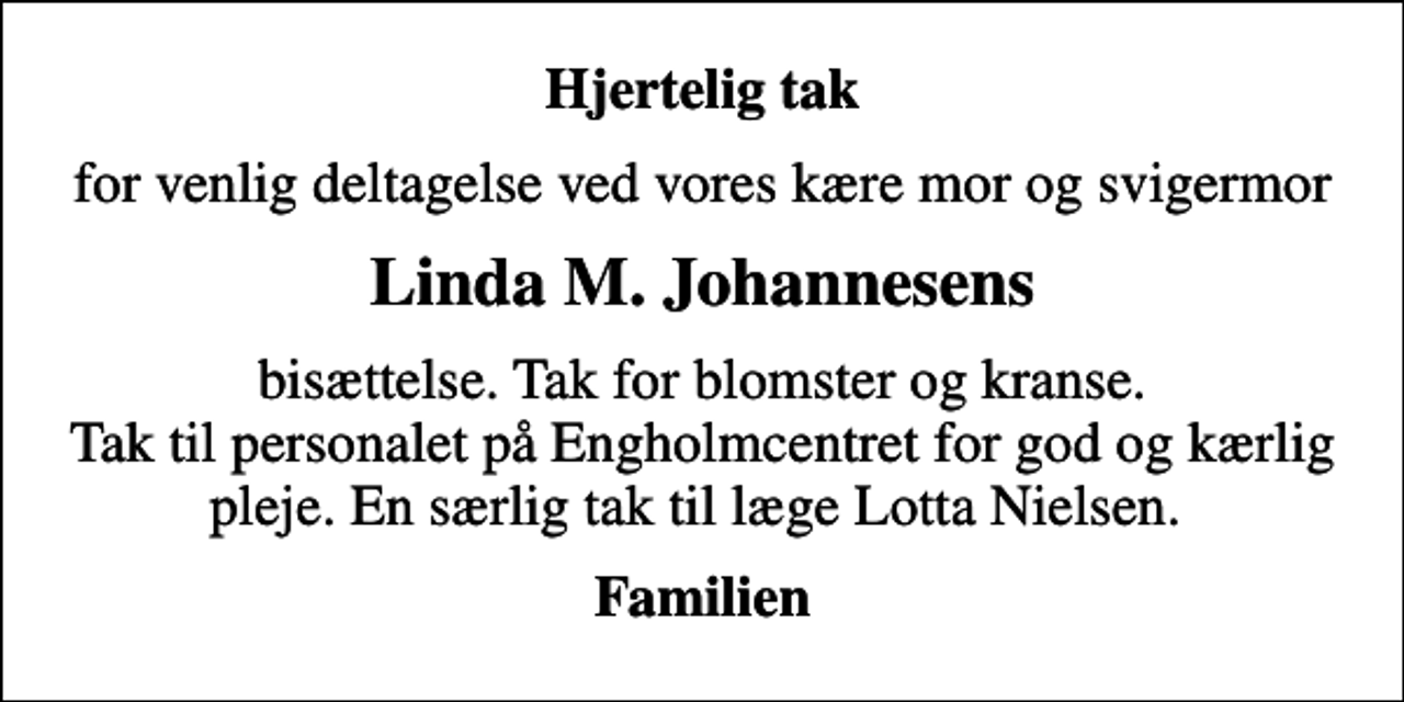<p>Hjertelig tak<br />for venlig deltagelse ved vores kære mor og svigermor<br />Linda M. Johannesens<br />bisættelse. Tak for blomster og kranse. Tak til personalet på Engholmcentret for god og kærlig pleje. En særlig tak til læge Lotta Nielsen.<br />Familien</p>