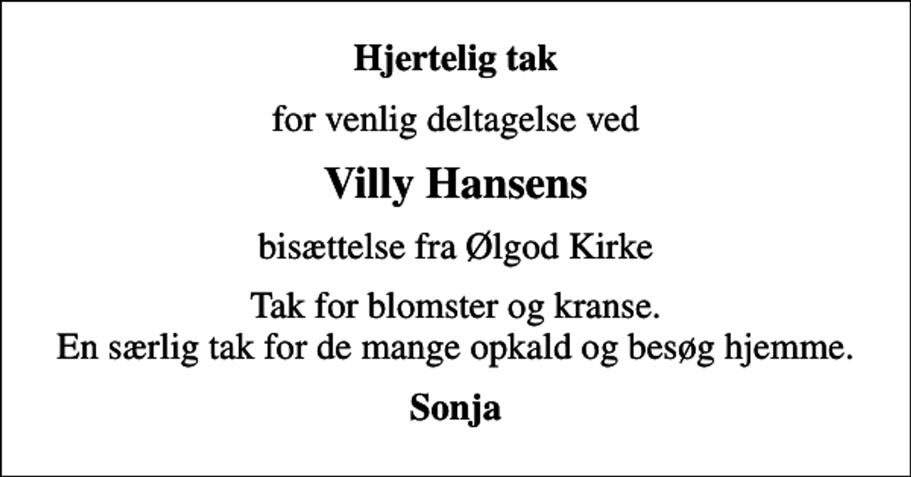 <p>Hjertelig tak<br />for venlig deltagelse ved<br />Villy Hansens<br />bisættelse fra Ølgod Kirke<br />Tak for blomster og kranse. En særlig tak for de mange opkald og besøg hjemme.<br />Sonja</p>