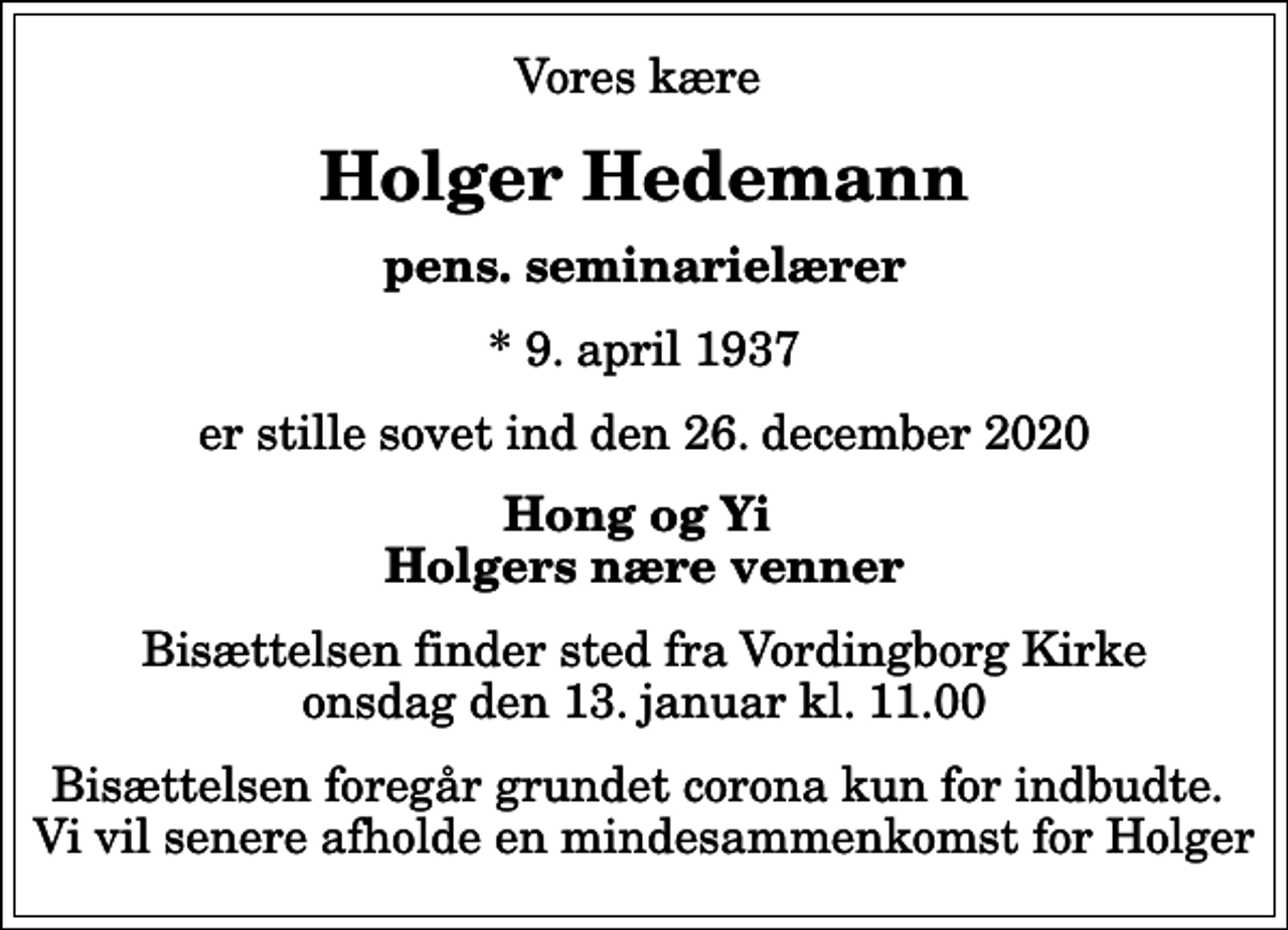 <p>Vores kære<br />Holger Hedemann<br />pens. seminarielærer<br />* 9. april 1937<br />er stille sovet ind den 26. december 2020<br />Hong og Yi Holgers nære venner<br />Bisættelsen finder sted fra Vordingborg Kirke onsdag den 13. januar kl. 11.00<br />Bisættelsen foregår grundet corona kun for indbudte. Vi vil senere afholde en mindesammenkomst for Holger</p>
