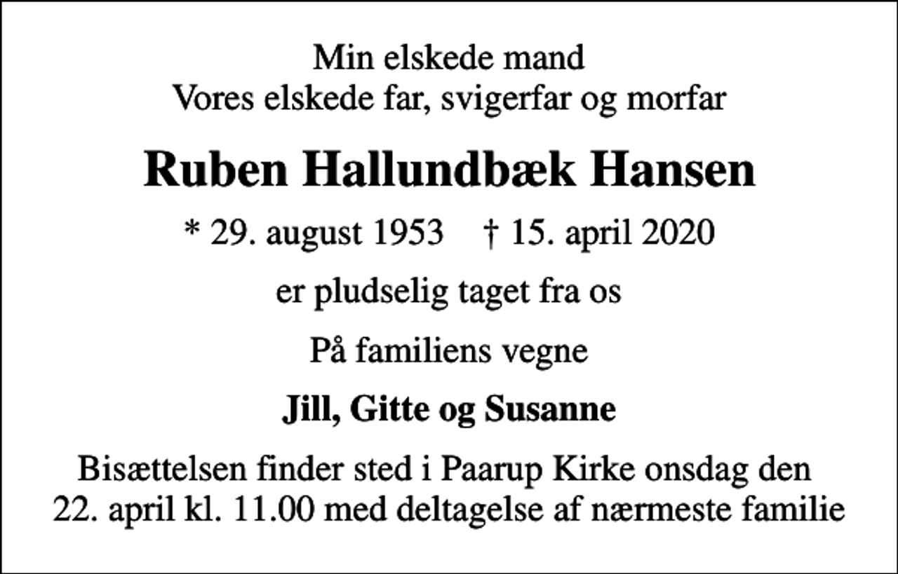 <p>Min elskede mand Vores elskede far, svigerfar og morfar<br />Ruben Hallundbæk Hansen<br />* 29. august 1953 ✝ 15. april 2020<br />er pludselig taget fra os<br />På familiens vegne<br />Jill, Gitte og Susanne<br />Bisættelsen finder sted i Paarup Kirke onsdag den 22. april kl. 11.00 med deltagelse af nærmeste familie</p>