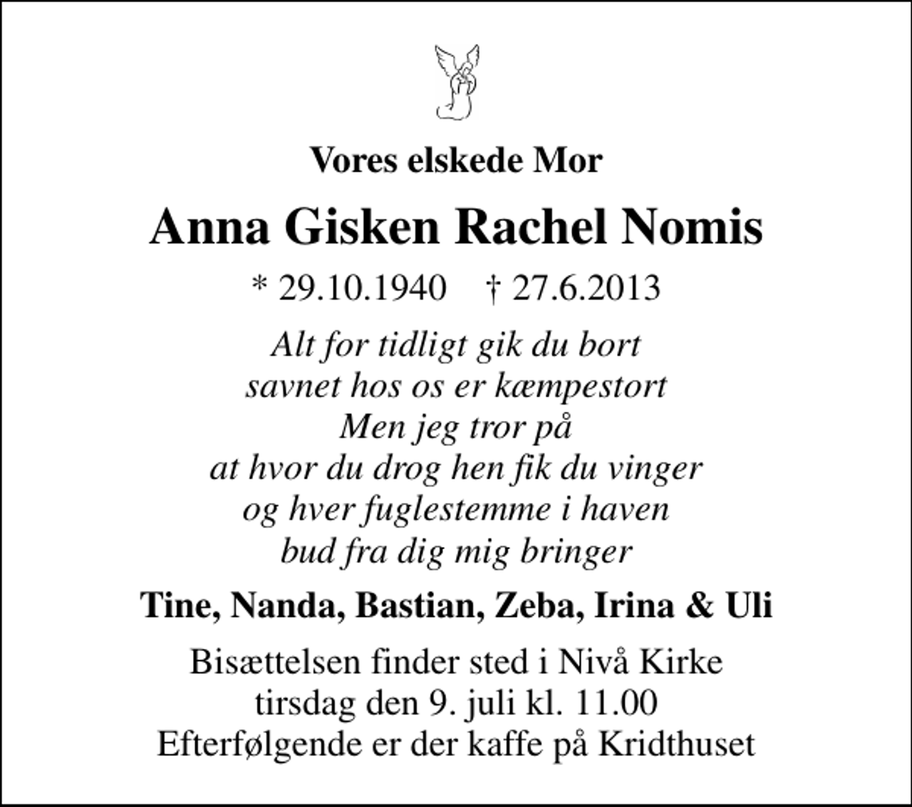 <p>Vores elskede Mor<br />Anna Gisken Rachel Nomis<br />* 29.10.1940 ✝ 27.6.2013<br />Alt for tidligt gik du bort savnet hos os er kæmpestort Men jeg tror på at hvor du drog hen fik du vinger og hver fuglestemme i haven bud fra dig mig bringer<br />Tine, Nanda, Bastian, Zeba, Irina &amp; Uli<br />Bisættelsen finder sted i Nivå Kirke tirsdag den 9. juli kl. 11.00 Efterfølgende er der kaffe på Kridthuset</p>