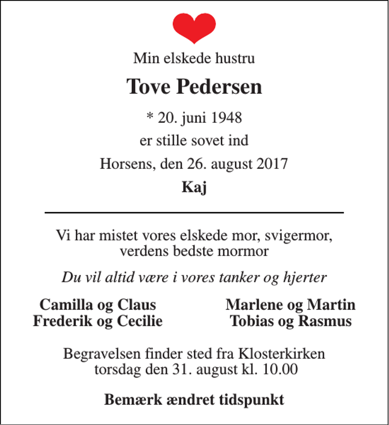 <p>Min elskede hustru<br />Tove Pedersen<br />* 20. juni 1948<br />er stille sovet ind<br />Horsens, den 26. august 2017<br />Kaj<br />Vi har mistet vores elskede mor, svigermor, verdens bedste mormor<br />Du vil altid være i vores tanker og hjerter<br />Camilla og Claus<br />Marlene og Martin<br />Frederik og Cecilie<br />Tobias og Rasmus<br />Begravelsen finder sted fra Klosterkirken torsdag den 31. august kl. 10.00<br />Bemærk ændret tidspunkt</p>