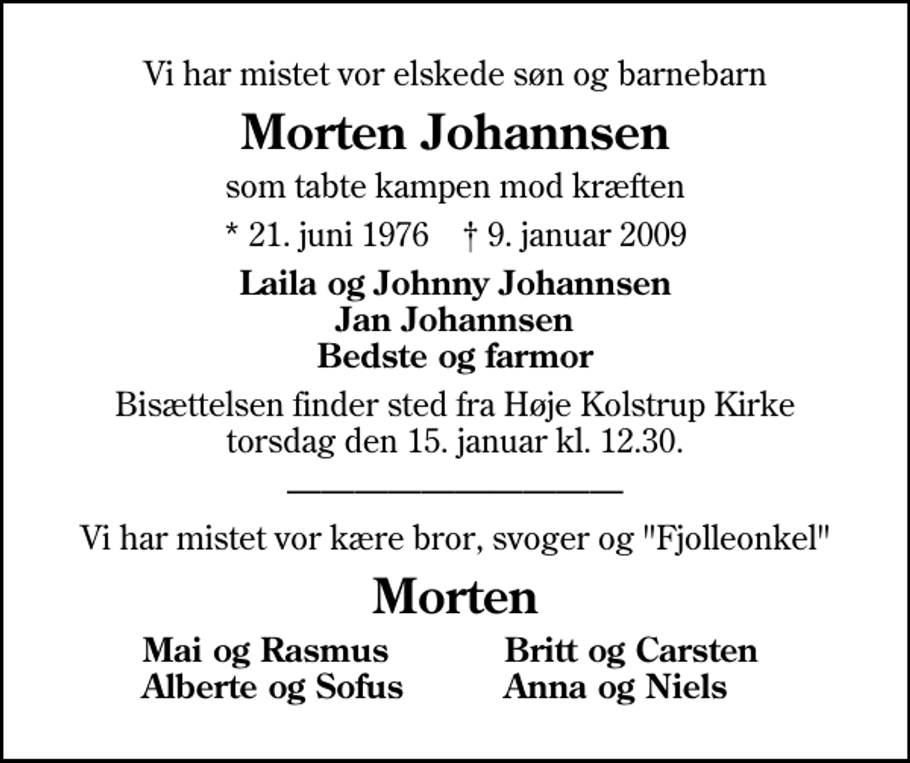 <p>Vi har mistet vor elskede søn og barnebarn<br />Morten Johannsen<br />som tabte kampen mod kræften<br />* 21. juni 1976 ✝ 9. januar 2009<br />Laila og Johnny Johannsen Jan Johannsen Bedste og farmor<br />Bisættelsen finder sted fra Høje Kolstrup Kirke torsdag den 15. januar kl. 12.30<br />Vi har mistet vor kære bror, svoger og "Fjolleonkel"<br />Morten<br />Mai og Rasmus<br />Britt og Carsten<br />Alberte og Sofus<br />Anna og Niels</p>