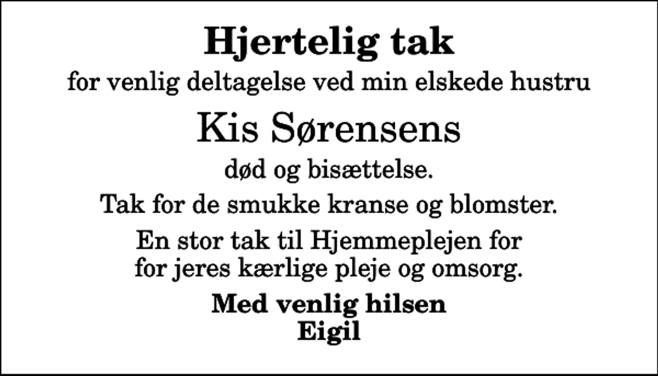 <p>Hjertelig tak<br />for venlig deltagelse ved min elskede hustru<br />Kis Sørensens<br />død og bisættelse.<br />Tak for de smukke kranse og blomster.<br />En stor tak til Hjemmeplejen for for jeres kærlige pleje og omsorg.<br />Med venlig hilsen Eigil</p>