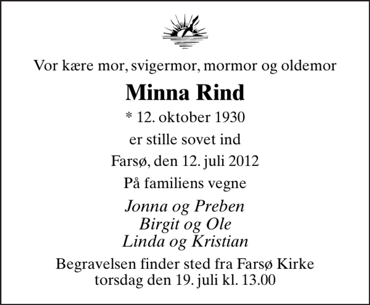 <p>Vor kære mor, svigermor, mormor og oldemor<br />Minna Rind<br />* 12. oktober 1930<br />er stille sovet ind<br />Farsø, den 12. juli 2012<br />På familiens vegne<br />Jonna og Preben Birgit og Ole Linda og Kristian<br />Begravelsen finder sted fra Farsø Kirke torsdag den 19. juli kl. 13.00</p>