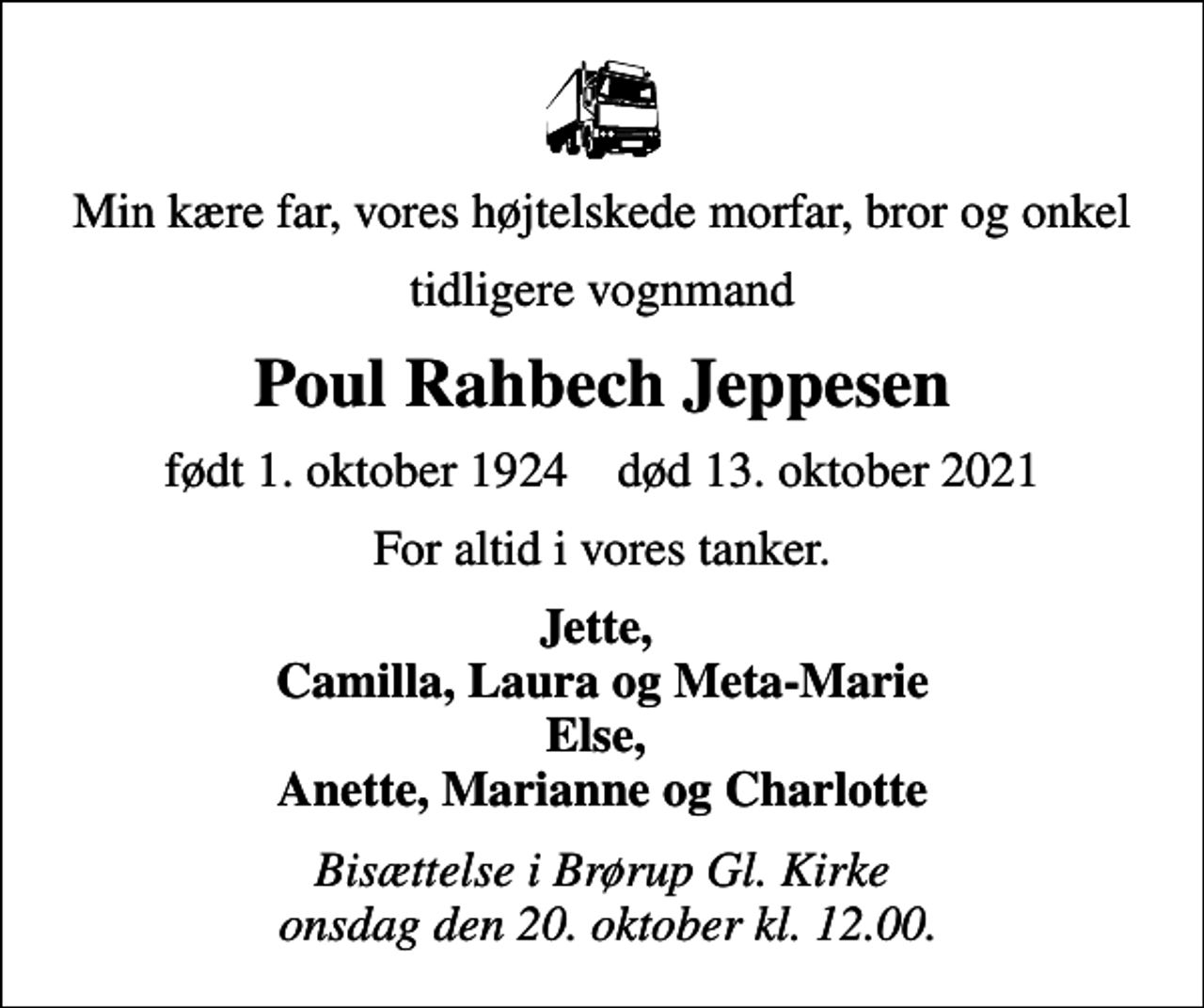 <p>Min kære far, vores højtelskede morfar, bror og onkel<br />tidligere vognmand<br />Poul Rahbech Jeppesen<br />født 1. oktober 1924 død 13. oktober 2021<br />For altid i vores tanker.<br />Jette, Camilla, Laura og Meta-Marie Else, Anette, Marianne og Charlotte<br />Bisættelse i Brørup Gl. Kirke onsdag den 20. oktober kl. 12.00.</p>
