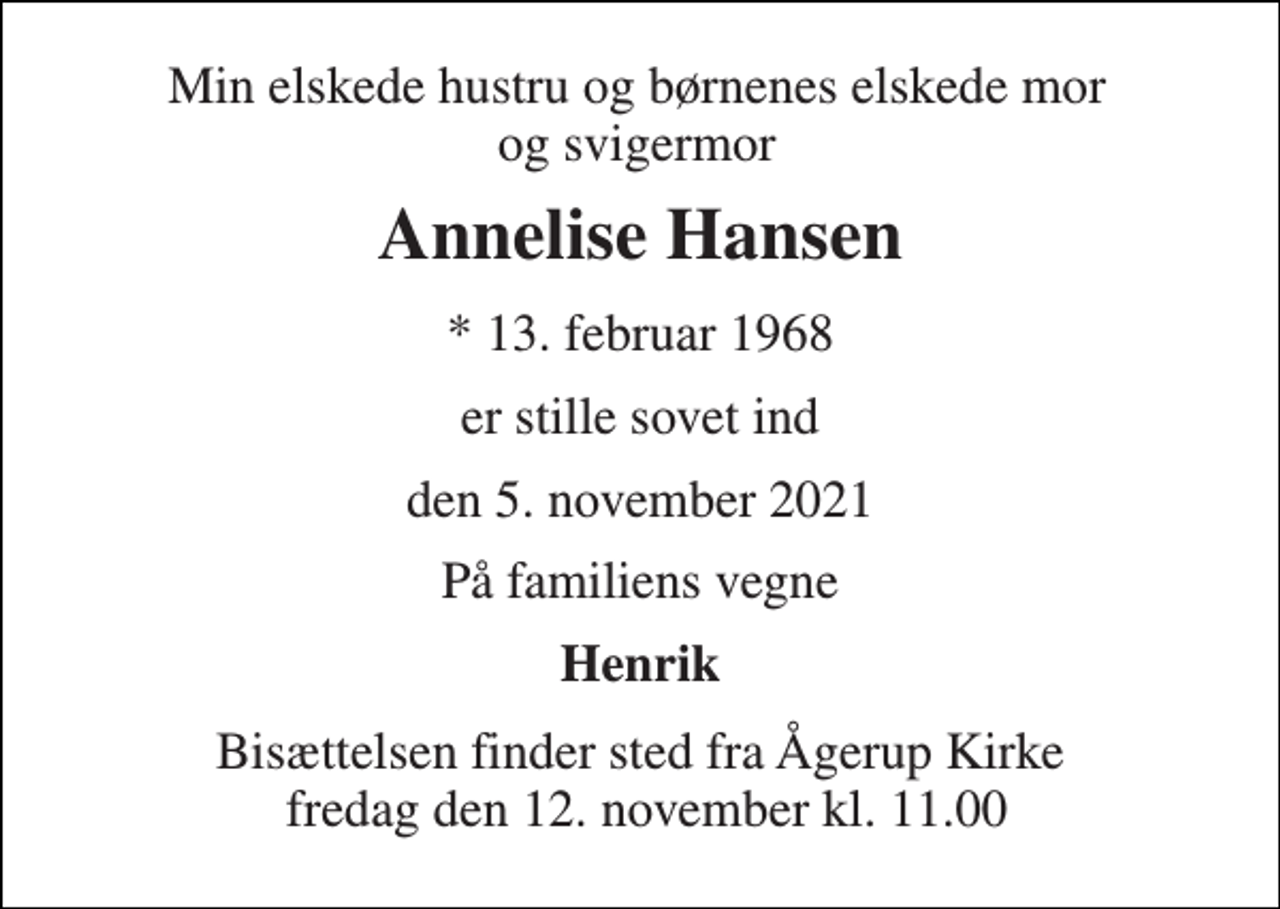<p>Min elskede hustru og børnenes elskede mor og svigermor<br />Annelise Hansen<br />*​ 13. februar 1968<br />er stille sovet ind<br />den 5. november 2021<br />På familiens vegne<br />Henrik<br />Bisættelsen​ finder sted fra Ågerup Kirke fredag den 12. november​ kl. 11.00</p>
