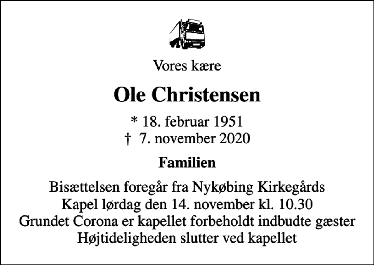 <p>Vores kære<br />Ole Christensen<br />* 18. februar 1951<br />✝ 7. november 2020<br />Familien<br />Bisættelsen foregår fra Nykøbing Kirkegårds Kapel lørdag den 14. november kl. 10.30 Grundet Corona er kapellet forbeholdt indbudte gæster Højtideligheden slutter ved kapellet</p>