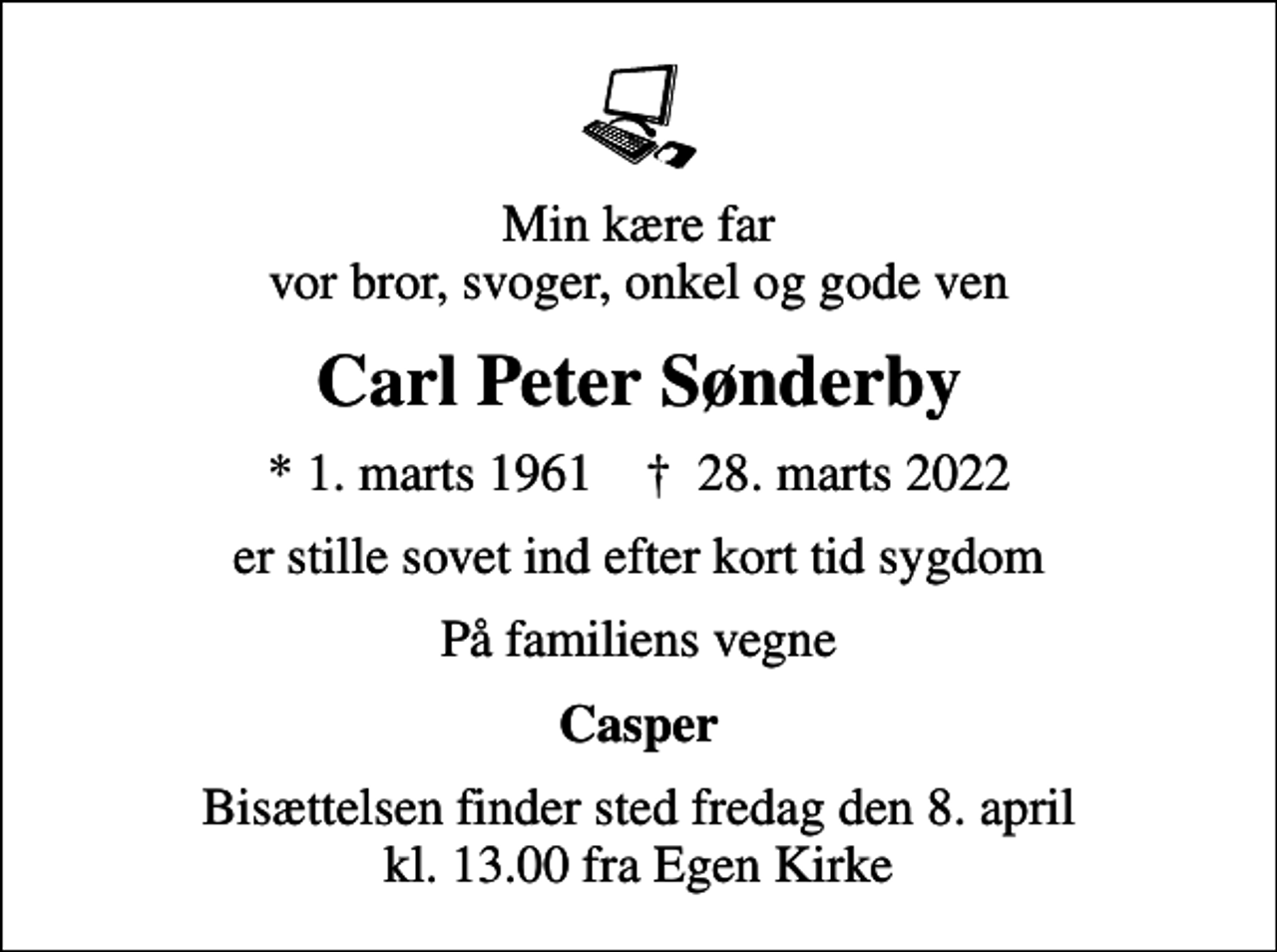 <p>Min kære far vor bror, svoger, onkel og gode ven<br />Carl Peter Sønderby<br />* 1. marts 1961 ✝ 28. marts 2022<br />er stille sovet ind efter kort tid sygdom<br />På familiens vegne<br />Casper<br />Bisættelsen finder sted fredag den 8. april kl. 13.00 fra Egen Kirke</p>