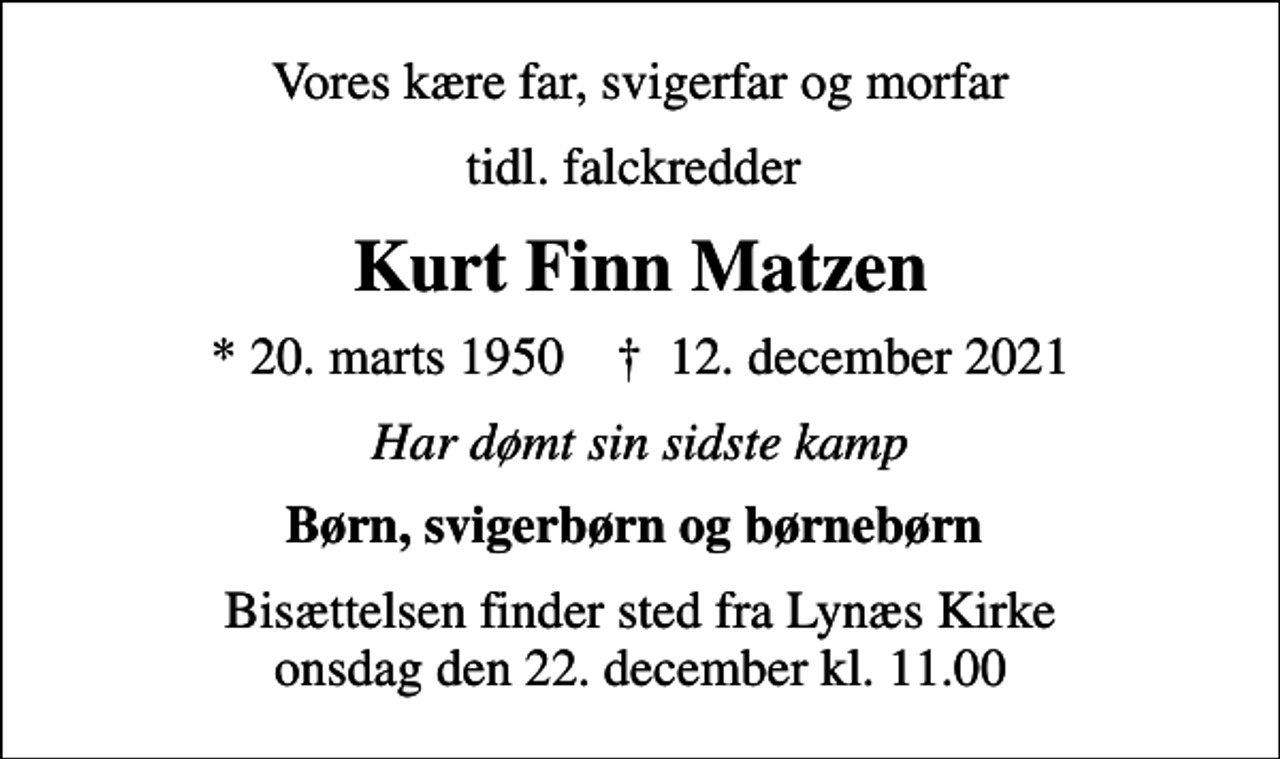 <p>Vores kære far, svigerfar og morfar<br />tidl. falckredder<br />Kurt Finn Matzen<br />* 20. marts 1950 ✝ 12. december 2021<br />Har dømt sin sidste kamp<br />Børn, svigerbørn og børnebørn<br />Bisættelsen finder sted fra Lynæs Kirke onsdag den 22. december kl. 11.00</p>