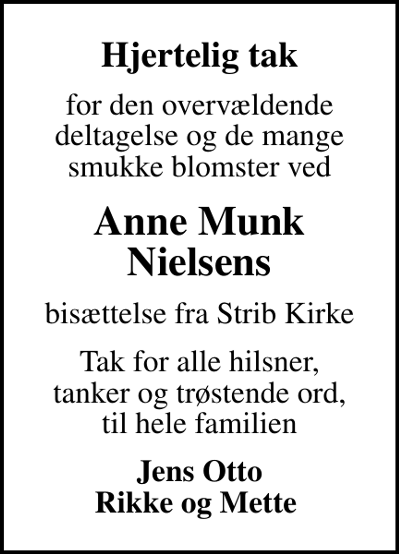 <p>Hjertelig tak<br />for den overvældende deltagelse og de mange smukke blomster ved<br />Anne Munk Nielsens<br />bisættelse fra Strib Kirke<br />Tak for alle hilsner, tanker og trøstende ord, til hele familien<br />Jens Otto Rikke og Mette</p>
