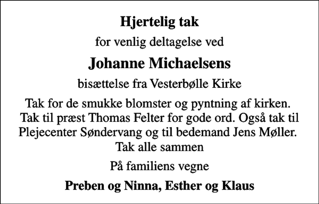 <p>Hjertelig tak<br />for venlig deltagelse ved<br />Johanne Michaelsens<br />bisættelse fra Vesterbølle Kirke<br />Tak for de smukke blomster og pyntning af kirken. Tak til præst Thomas Felter for gode ord. Også tak til Plejecenter Søndervang og til bedemand Jens Møller. Tak alle sammen<br />På familiens vegne<br />Preben og Ninna, Esther og Klaus</p>