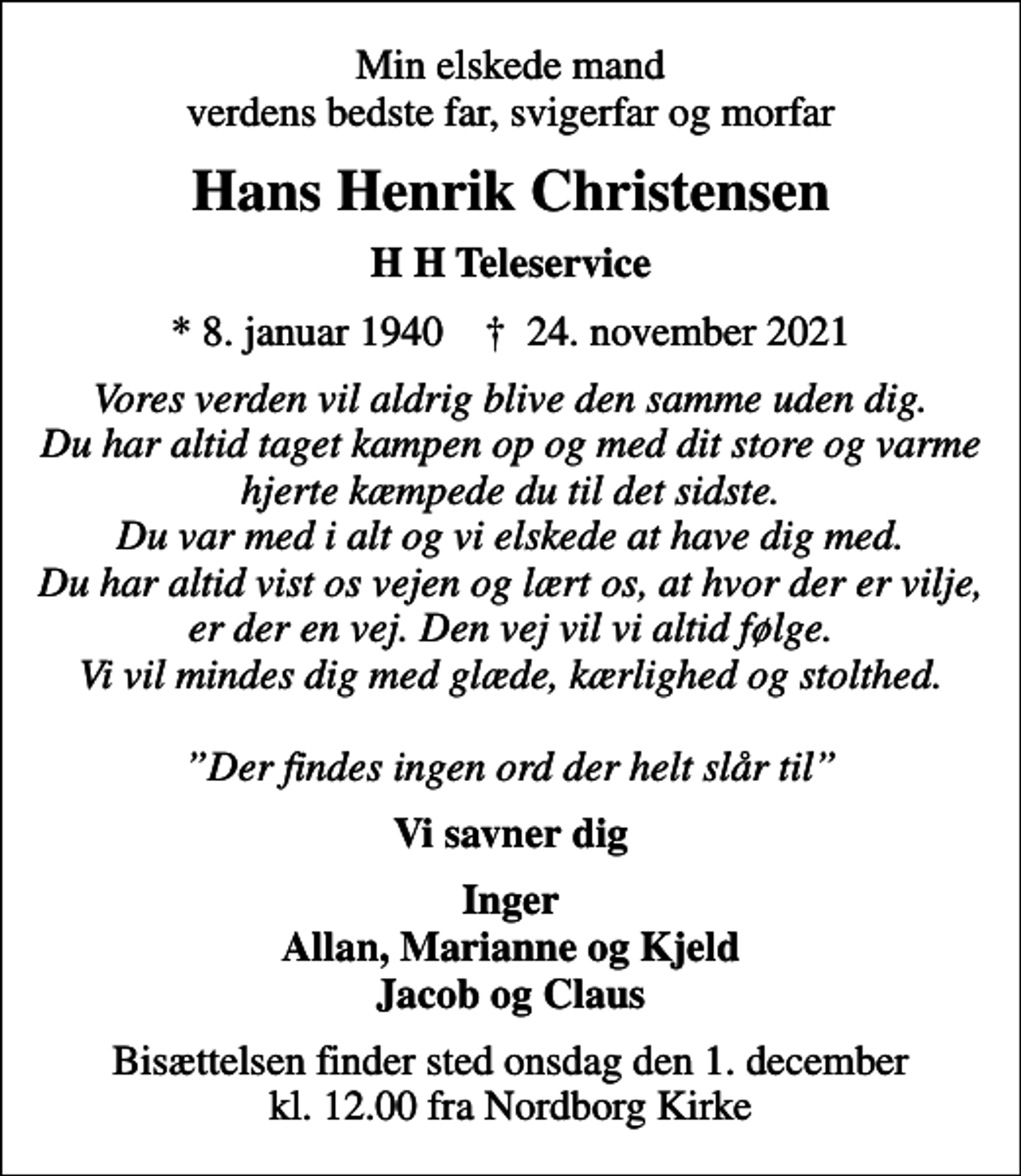 <p>Min elskede mand verdens bedste far, svigerfar og morfar<br />Hans Henrik Christensen<br />H H Teleservice<br />* 8. januar 1940 ✝ 24. november 2021<br />Vores verden vil aldrig blive den samme uden dig. Du har altid taget kampen op og med dit store og varme hjerte kæmpede du til det sidste. Du var med i alt og vi elskede at have dig med. Du har altid vist os vejen og lært os, at hvor der er vilje, er der en vej. Den vej vil vi altid følge. Vi vil mindes dig med glæde, kærlighed og stolthed. Der findes ingen ord der helt slår til<br />Vi savner dig<br />Inger Allan, Marianne og Kjeld Jacob og Claus<br />Bisættelsen finder sted onsdag den 1. december kl. 12.00 fra Nordborg Kirke</p>